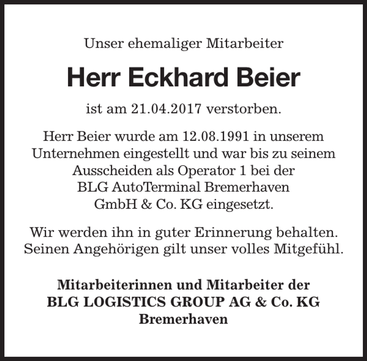 <p>Unser ehemaliger Mitarbeiter</p><p>Herr Eckhard Beier<br />ist am 21.04.2017 verstorben.<br />Herr Beier wurde am 12.08.1991 in unserem<br />Unternehmen eingestellt und war bis zu seinem<br />Ausscheiden als Operator 1 bei der<br />BLG AutoTerminal Bremerhaven<br />GmbH &amp; Co. KG eingesetzt.<br />Wir werden ihn in guter Erinnerung behalten.<br />Seinen Angehörigen gilt unser volles Mitgefühl.<br />Mitarbeiterinnen und Mitarbeiter der<br />BLG LOGISTICS GROUP AG &amp; Co. KG<br />Bremerhaven</p>
