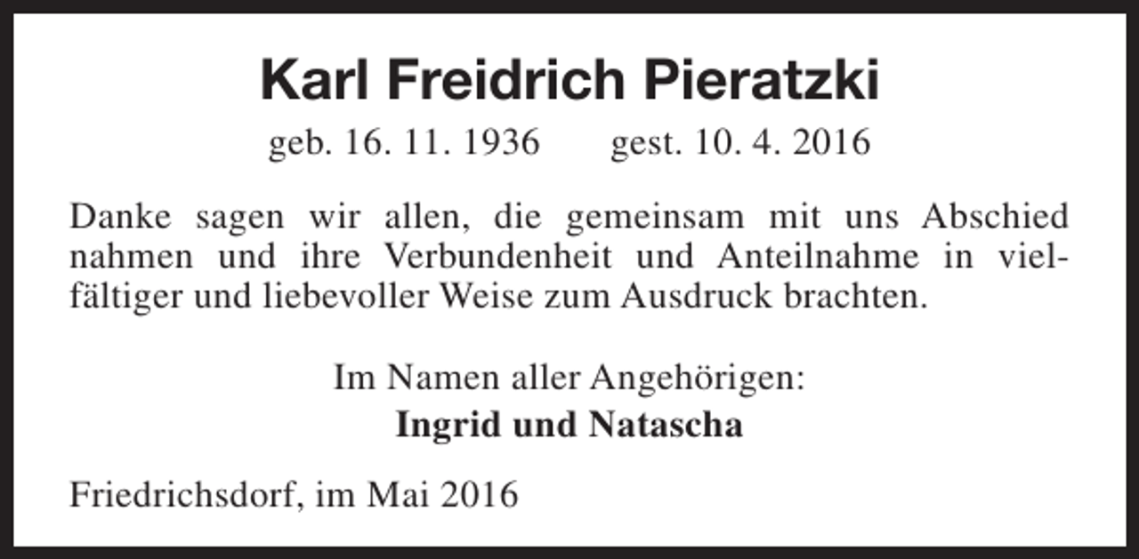 <p>Karl Freidrich Pieratzki<br />geb. 16. 11. 1936</p><p>gest. 10. 4. 2016</p><p>Danke sagen wir allen, die gemeinsam mit uns Abschied<br />nahmen und ihre Verbundenheit und Anteilnahme in vielfältiger und liebevoller Weise zum Ausdruck brachten.<br />Im Namen aller Angehörigen:<br />Ingrid und Natascha<br />Friedrichsdorf, im Mai 2016</p>