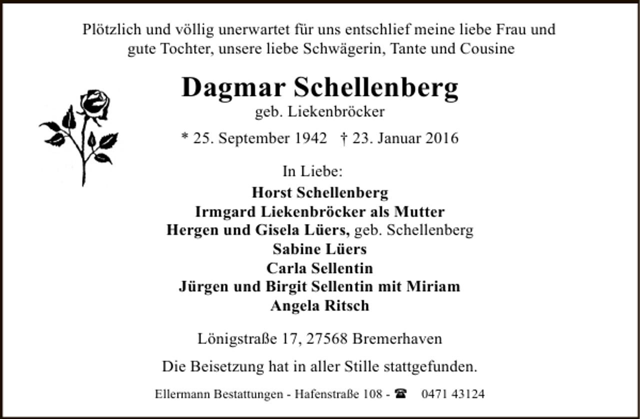 <p>Plötzlich und völlig unerwartet für uns entschlief meine liebe Frau und<br />gute Tochter, unsere liebe Schwägerin, Tante und Cousine</p><p>Dagmar Schellenberg<br />geb. Liekenbröcker</p><p>* 25. September 1942 † 23. Januar 2016<br />In Liebe:<br />Horst Schellenberg<br />Irmgard Liekenbröcker als Mutter<br />Hergen und Gisela Lüers, geb. Schellenberg<br />Sabine Lüers<br />Carla Sellentin<br />Jürgen und Birgit Sellentin mit Miriam<br />Angela Ritsch<br />Lönigstraße 17, 27568 Bremerhaven<br />Die Beisetzung hat in aller Stille stattgefunden.<br />Ellermann Bestattungen - Hafenstraße 108 - (</p><p>0471 43124</p>