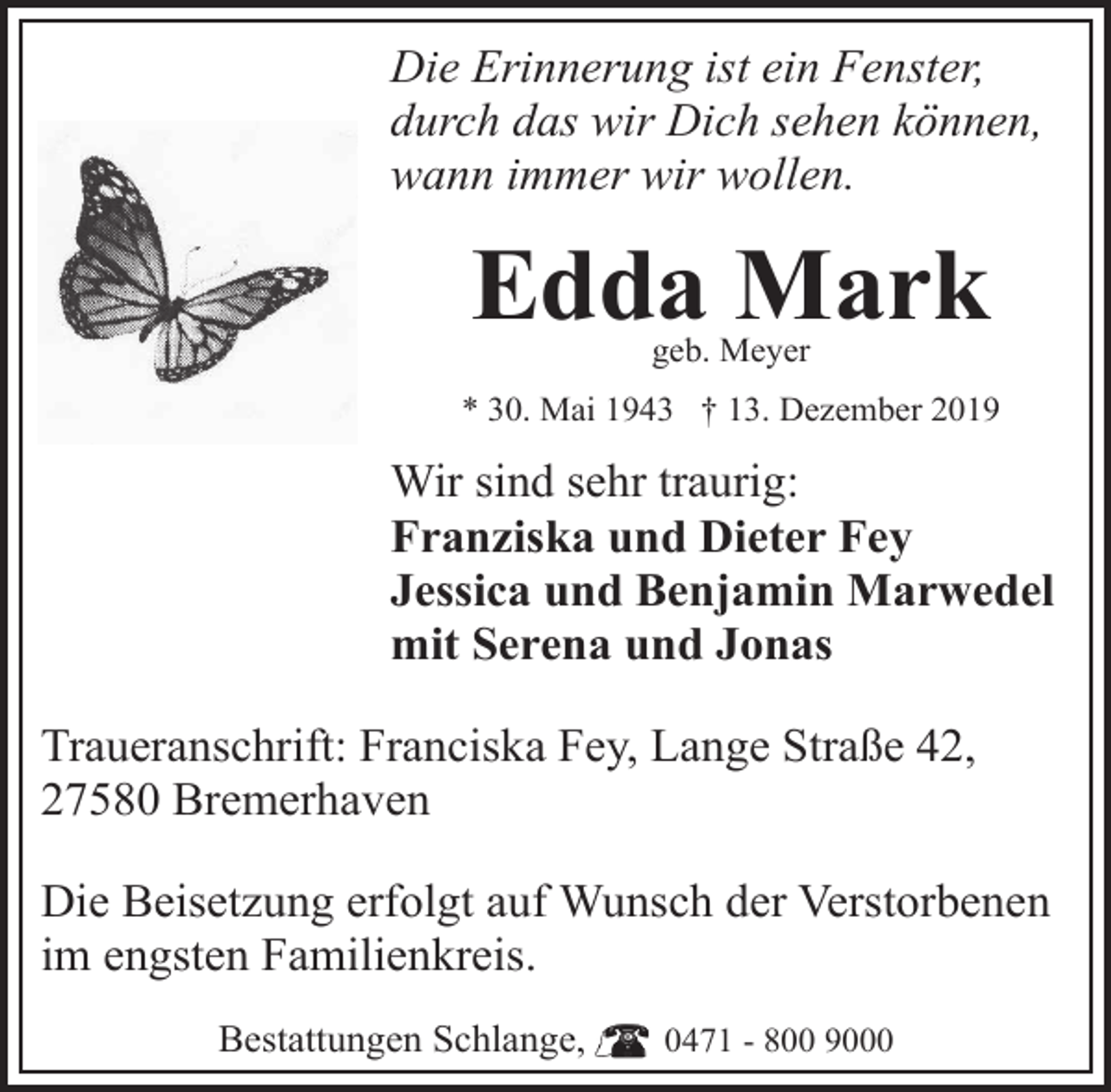 <p>Die Erinnerung ist ein Fenster,<br />durch das wir Dich sehen können,<br />wann immer wir wollen.</p><p>Edda Mark<br />geb. Meyer</p><p>* 30. Mai 1943 † 13. Dezember 2019</p><p>Wir sind sehr traurig:<br />Franziska und Dieter Fey<br />Jessica und Benjamin Marwedel<br />mit Serena und Jonas<br />Traueranschrift: Franciska Fey, Lange Straße 42,<br />27580 Bremerhaven<br />Die Beisetzung erfolgt auf Wunsch der Verstorbenen<br />im engsten Familienkreis.<br />Bestattungen Schlange,</p><p>0471 - 800 9000</p>