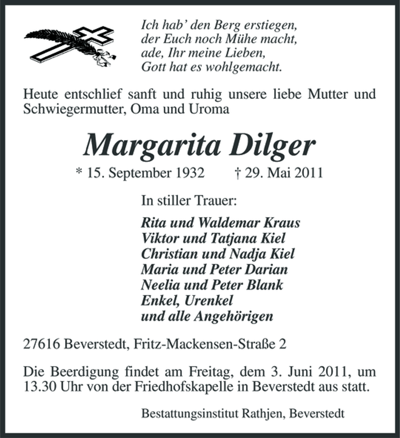 <p>Ich hab’ den Berg erstiegen, der Euch noch Mühe macht, ade, Ihr meine Lieben, Gott hat es wohlgemacht.</p><p>Heute entschlief sanft und ruhig unsere liebe Mutter und Schwiegermutter, Oma und Uroma</p><p>Margarita Dilger<br />* 15. September 1932 † 29. Mai 2011 In stiller Trauer: Rita und Waldemar Kraus Viktor und Tatjana Kiel Christian und Nadja Kiel Maria und Peter Darian Neelia und Peter Blank Enkel, Urenkel und alle Angehörigen 27616 Beverstedt, Fritz-Mackensen-Straße 2 Die Beerdigung findet am Freitag, dem 3. Juni 2011, um 13.30 Uhr von der Friedhofskapelle in Beverstedt aus statt.<br />Bestattungsinstitut Rathjen, Beverstedt</p>