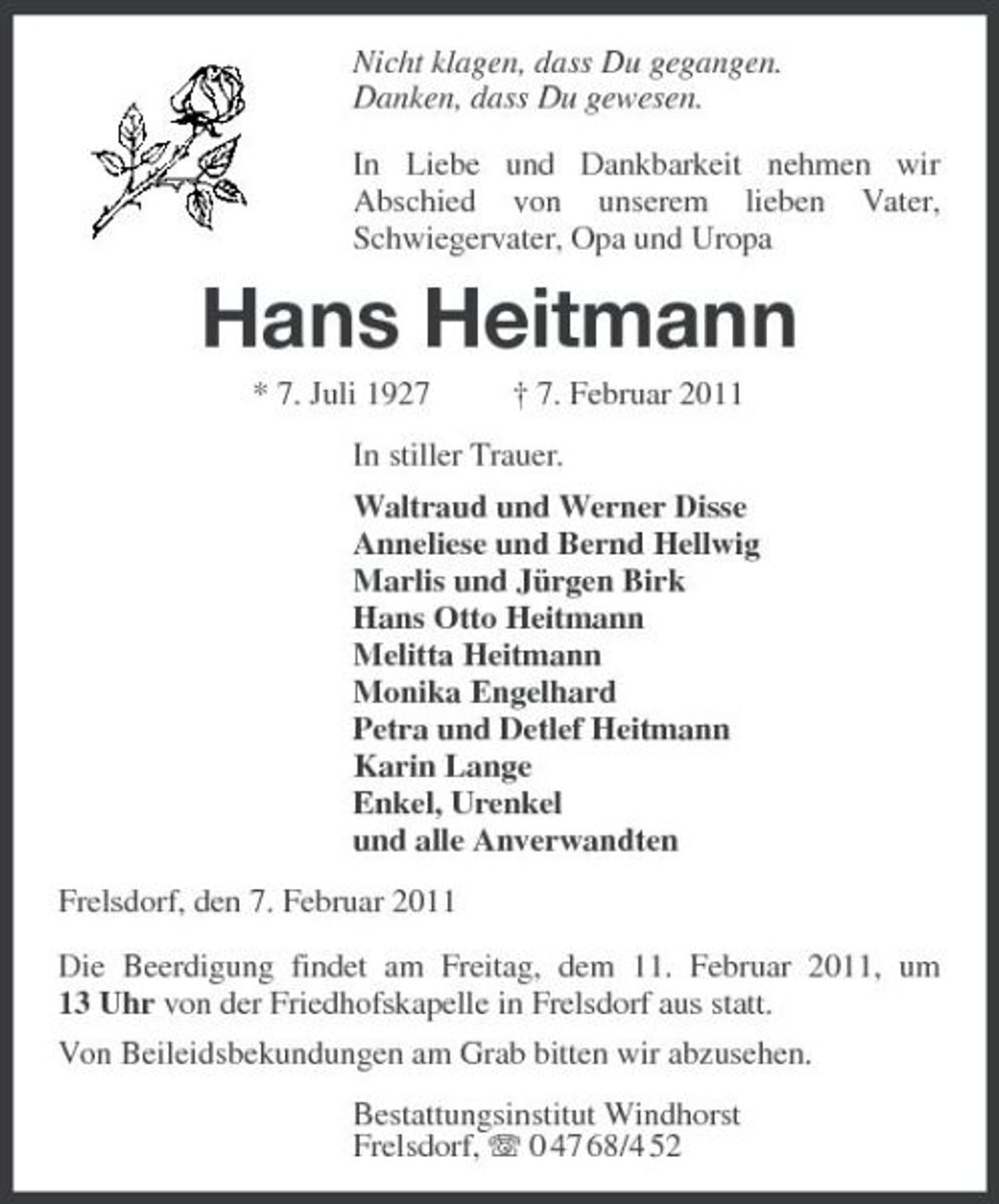 <p>Nicht klagen, dass Du gegangen. Danken, dass Du gewesen. In Liebe und Dankbarkeit nehmen wir Abschied von unserem lieben Vater, Schwiegervater, Opa und Uropa</p><p>Hans Heitmann<br />* 7. Juli 1927 † 7. Februar 2011 In stiller Trauer. Waltraud und Werner Disse Anneliese und Bernd Hellwig Marlis und Jürgen Birk Hans Otto Heitmann Melitta Heitmann Monika Engelhard Petra und Detlef Heitmann Karin Lange Enkel, Urenkel und alle Anverwandten Frelsdorf, den 7. Februar 2011 Die Beerdigung findet am Freitag, dem 11. Februar 2011, um 13 Uhr von der Friedhofskapelle in Frelsdorf aus statt. Von Beileidsbekundungen am Grab bitten wir abzusehen. Bestattungsinstitut Windhorst Frelsdorf, 0 47 68/4 52</p>