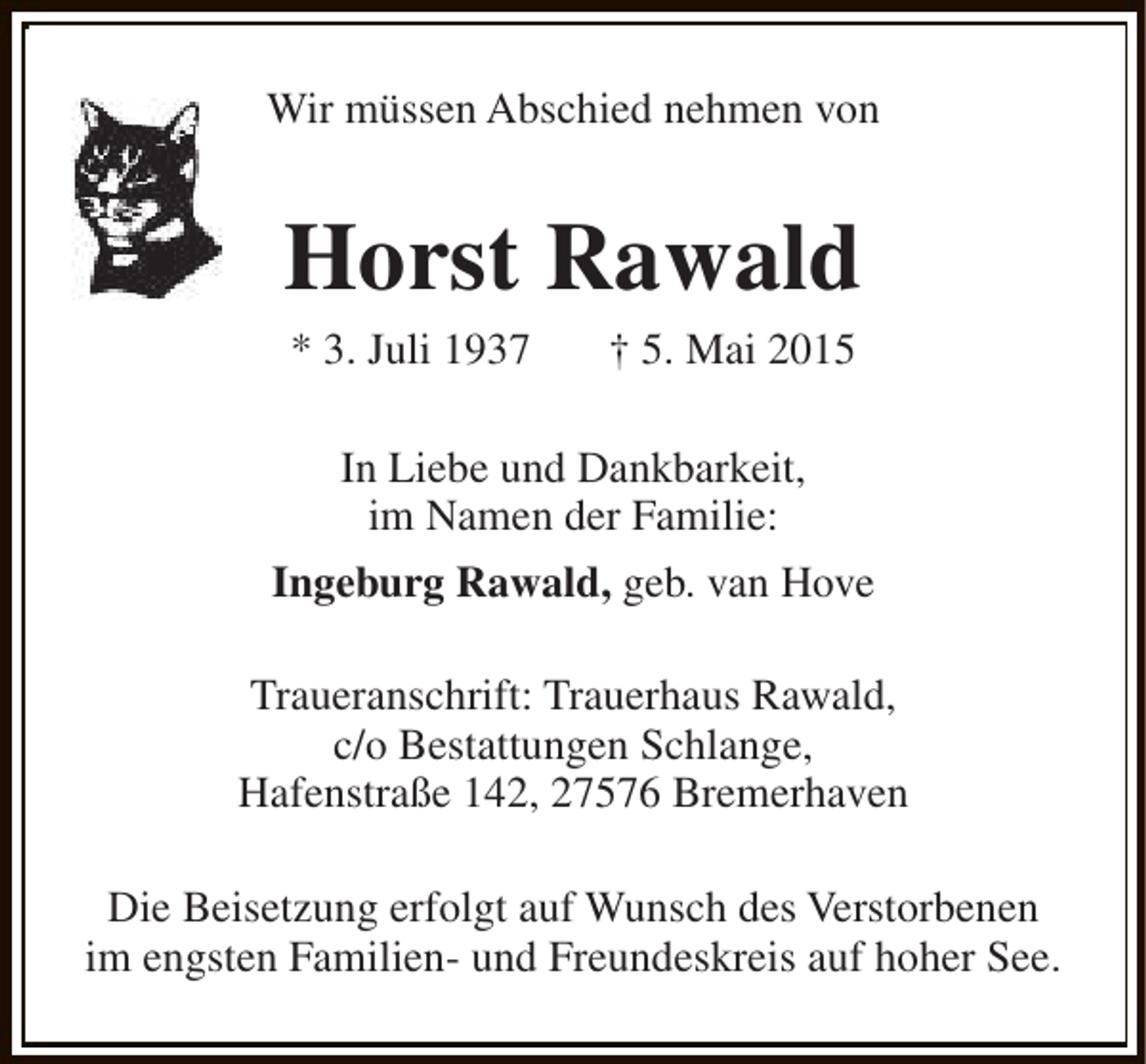 <p>Wir müssen Abschied nehmen von</p><p>Horst Rawald<br />* 3. Juli 1937</p><p>† 5. Mai 2015</p><p>In Liebe und Dankbarkeit,<br />im Namen der Familie:<br />Ingeburg Rawald, geb. van Hove<br />Traueranschrift: Trauerhaus Rawald,<br />c/o Bestattungen Schlange,<br />Hafenstraße 142, 27576 Bremerhaven<br />Die Beisetzung erfolgt auf Wunsch des Verstorbenen<br />im engsten Familien- und Freundeskreis auf hoher See.</p>
