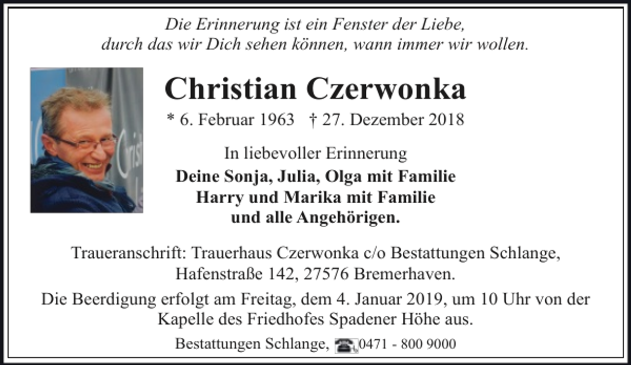 <p>Die Erinnerung ist ein Fenster der Liebe,<br />durch das wir Dich sehen können, wann immer wir wollen.</p><p>Christian Czerwonka<br />* 6. Februar 1963 † 27. Dezember 2018<br />In liebevoller Erinnerung<br />Deine Sonja, Julia, Olga mit Familie<br />Harry und Marika mit Familie<br />und alle Angehörigen.<br />Traueranschrift: Trauerhaus Czerwonka c/o Bestattungen Schlange,<br />Hafenstraße 142, 27576 Bremerhaven.<br />Die Beerdigung erfolgt am Freitag, dem 4. Januar 2019, um 10 Uhr von der<br />Kapelle des Friedhofes Spadener Höhe aus.<br />Bestattungen Schlange,</p><p>0471 - 800 9000</p>