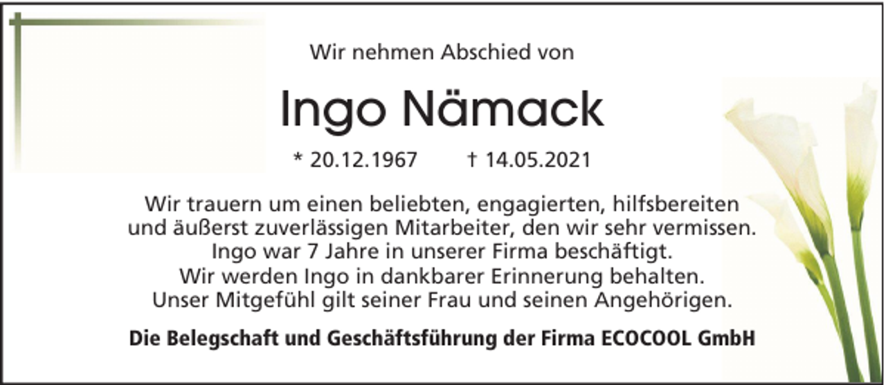 <p>Wir nehmen Abschied von</p><p>Ingo Nämack<br />* 20.12.1967</p><p>† 14.05.2021</p><p>Wir trauern um einen beliebten, engagierten, hilfsbereiten<br />und äußerst zuverlässigen Mitarbeiter, den wir sehr vermissen.<br />Ingo war 7 Jahre in unserer Firma beschäftigt.<br />Wir werden Ingo in dankbarer Erinnerung behalten.<br />Unser Mitgefühl gilt seiner Frau und seinen Angehörigen.<br />Die Belegschaft und Geschäftsführung der Firma ECOCOOL GmbH</p>