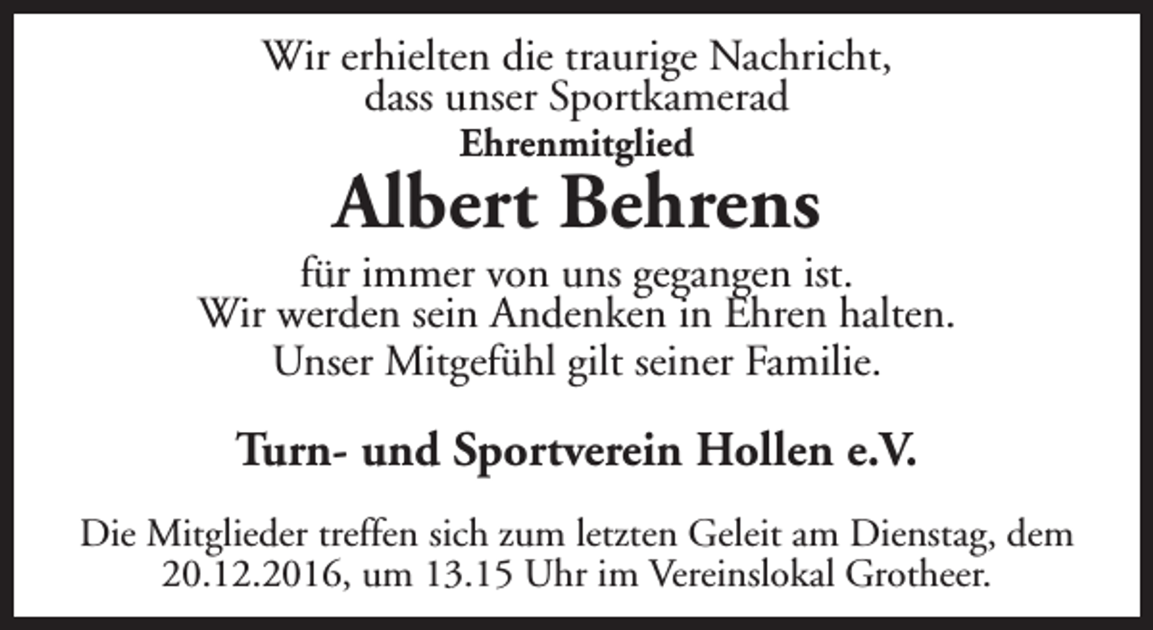 <p>Wir erhielten die traurige Nachricht,<br />dass unser Sportkamerad<br />Ehrenmitglied</p><p>Albert Behrens</p><p>für immer von uns gegangen ist.<br />Wir werden sein Andenken in Ehren halten.<br />Unser Mitgefühl gilt seiner Familie.</p><p>Turn- und Sportverein Hollen e.V.<br />Die Mitglieder treffen sich zum letzten Geleit am Dienstag, dem<br />20.12.2016, um 13.15 Uhr im Vereinslokal Grotheer.</p>