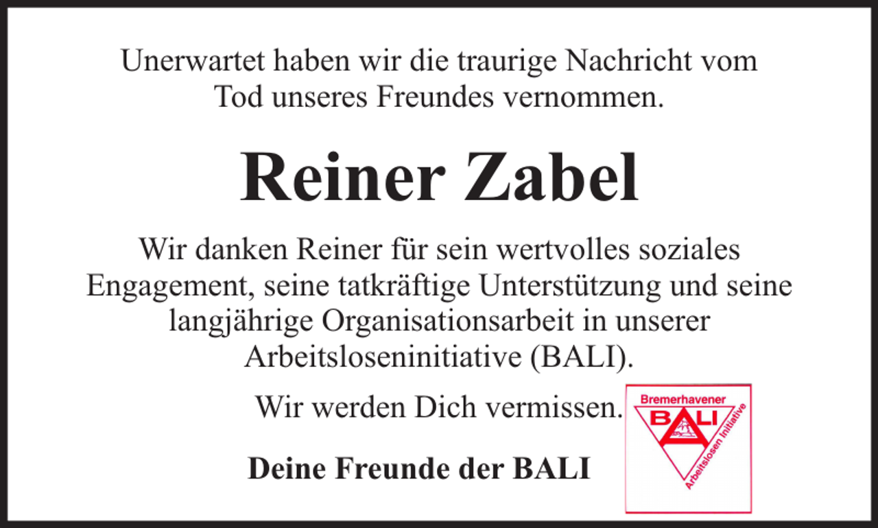 <p>Unerwartet haben wir die traurige Nachricht vom<br />Tod unseres Freundes vernommen.</p><p>Reiner Zabel<br />Wir danken Reiner für sein wertvolles soziales<br />Engagement, seine tatkräftige Unterstützung und seine<br />langjährige Organisationsarbeit in unserer<br />Arbeitsloseninitiative (BALI).<br />Wir werden Dich vermissen.<br />Deine Freunde der BALI</p>