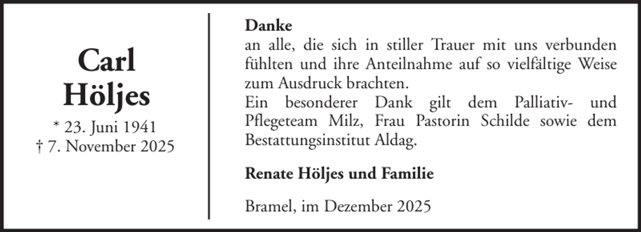 <p>Carl<br />Höljes<br />* 23. Juni 1941<br />† 7. November 2025</p>
<p>Danke<br />an alle, die sich in stiller Trauer mit uns verbunden<br />fühlten und ihre Anteilnahme auf so vielfältige Weise<br />zum Ausdruck brachten.<br />Ein besonderer Dank gilt dem Palliativ- und<br />Pflegeteam Milz, Frau Pastorin Schilde sowie dem<br />Bestattungsinstitut Aldag.<br />Renate Höljes und Familie<br />Bramel, im Dezember 2025</p>
