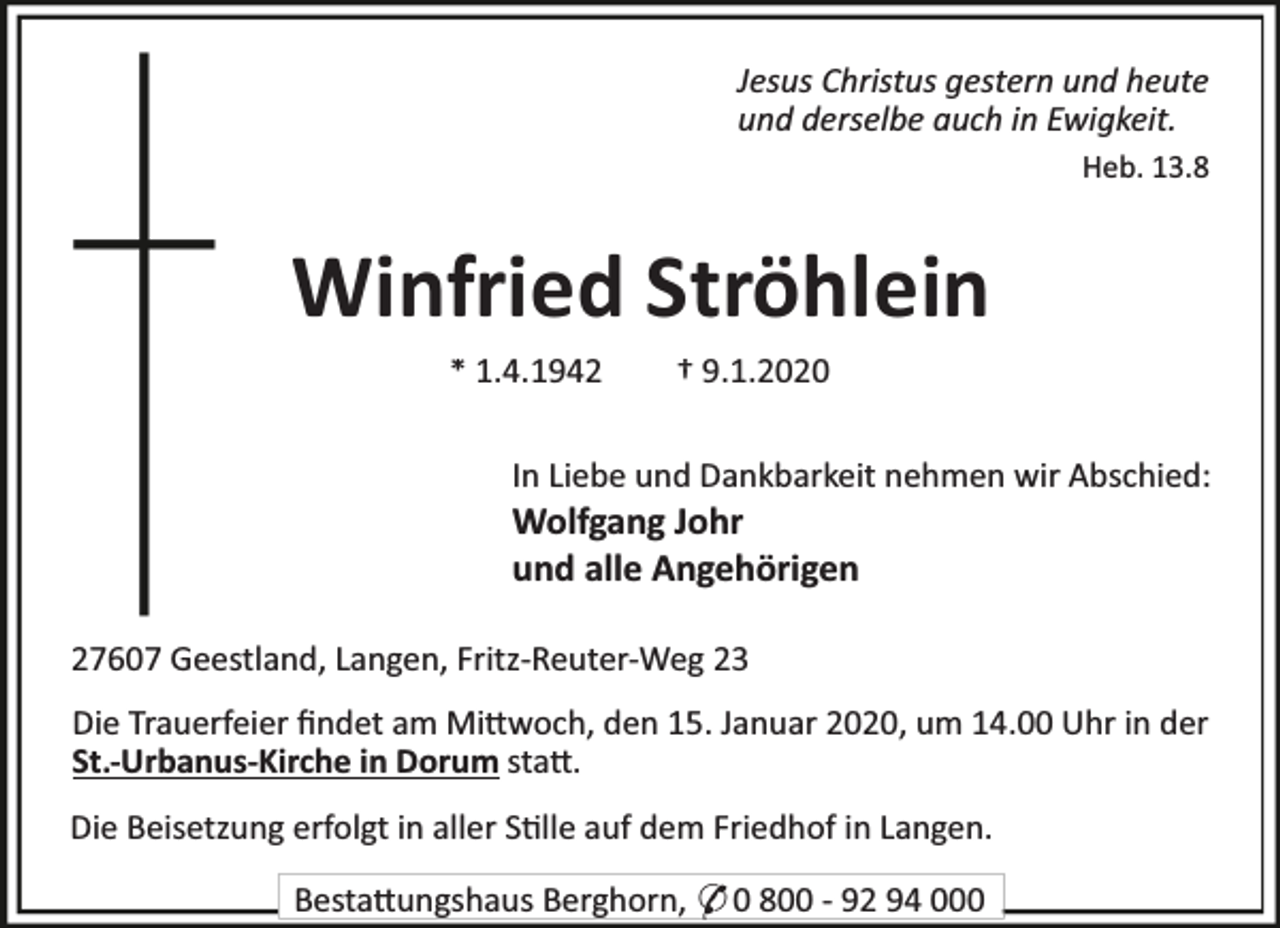 <p>Jesus Christus gestern und heute<br />und derselbe auch in Ewigkeit.<br />Heb. 13.8</p><p>Winfried Ströhlein<br />* 1.4.1942</p><p>† 9.1.2020</p><p>In Liebe und Dankbarkeit nehmen wir Abschied:</p><p>Wolfgang Johr<br />und alle Angehörigen<br />27607 Geestland, Langen, Fritz-Reuter-Weg 23</p><p>Die Trauerfeier ﬁndet am Mi woch, den 15. Januar 2020, um 14.00 Uhr in der<br />St.-Urbanus-Kirche in Dorum sta .<br />Die Beisetzung erfolgt in aller S lle auf dem Friedhof in Langen.<br />Besta ungshaus Berghorn, * 0 800 - 92 94 000</p>