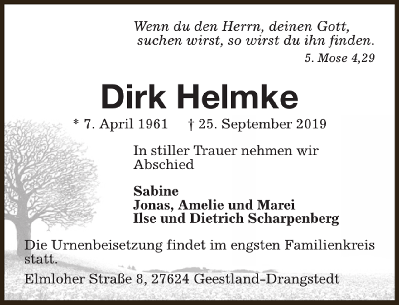 <p>Wenn du den Herrn, deinen Gott,<br />suchen wirst, so wirst du ihn finden.<br />5. Mose 4,29</p><p>Dirk Helmke</p><p>* 7. April 1961</p><p>† 25. September 2019</p><p>In stiller Trauer nehmen wir<br />Abschied<br />Sabine<br />Jonas, Amelie und Marei<br />Ilse und Dietrich Scharpenberg<br />Die Urnenbeisetzung findet im engsten Familienkreis<br />statt.<br />Elmloher Straße 8, 27624 Geestland-Drangstedt</p>