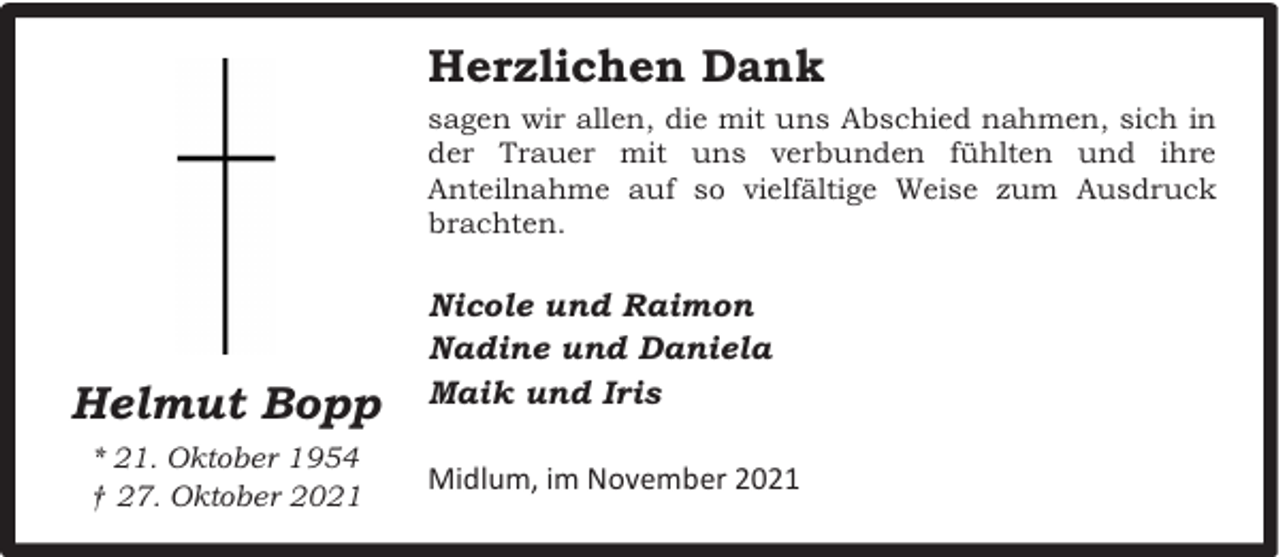 <p>Herzlichen Dank<br />sagen wir allen, die mit uns Abschied nahmen, sich in<br />der Trauer mit uns verbunden fühlten und ihre<br />Anteilnahme auf so vielfältige Weise zum Ausdruck<br />brachten.</p><p>Helmut Bopp<br />* 21. Oktober 1954<br />† 27. Oktober 2021</p><p>Nicole und Raimon<br />Nadine und Daniela<br />Maik und Iris<br />Midlum, im November 2021</p>