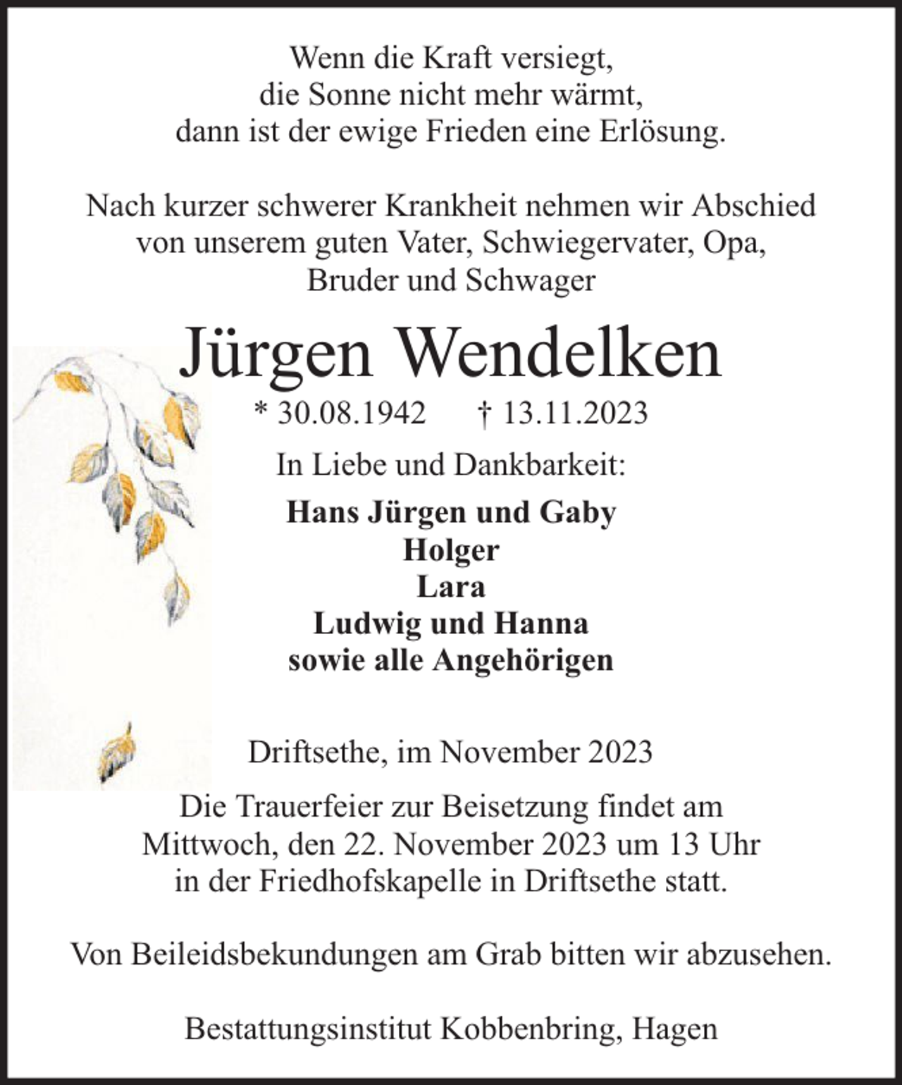 <p>Wenn die Kraft versiegt,<br />die Sonne nicht mehr wärmt,<br />dann ist der ewige Frieden eine Erlösung.<br />Nach kurzer schwerer Krankheit nehmen wir Abschied<br />von unserem guten Vater, Schwiegervater, Opa,<br />Bruder und Schwager</p><p>Jürgen Wendelken<br />* 30.08.1942</p><p>† 13.11.2023</p><p>In Liebe und Dankbarkeit:<br />Hans Jürgen und Gaby<br />Holger<br />Lara<br />Ludwig und Hanna<br />sowie alle Angehörigen<br />Driftsethe, im November 2023<br />Die Trauerfeier zur Beisetzung findet am<br />Mittwoch, den 22. November 2023 um 13 Uhr<br />in der Friedhofskapelle in Driftsethe statt.<br />Von Beileidsbekundungen am Grab bitten wir abzusehen.<br />Bestattungsinstitut Kobbenbring, Hagen</p>