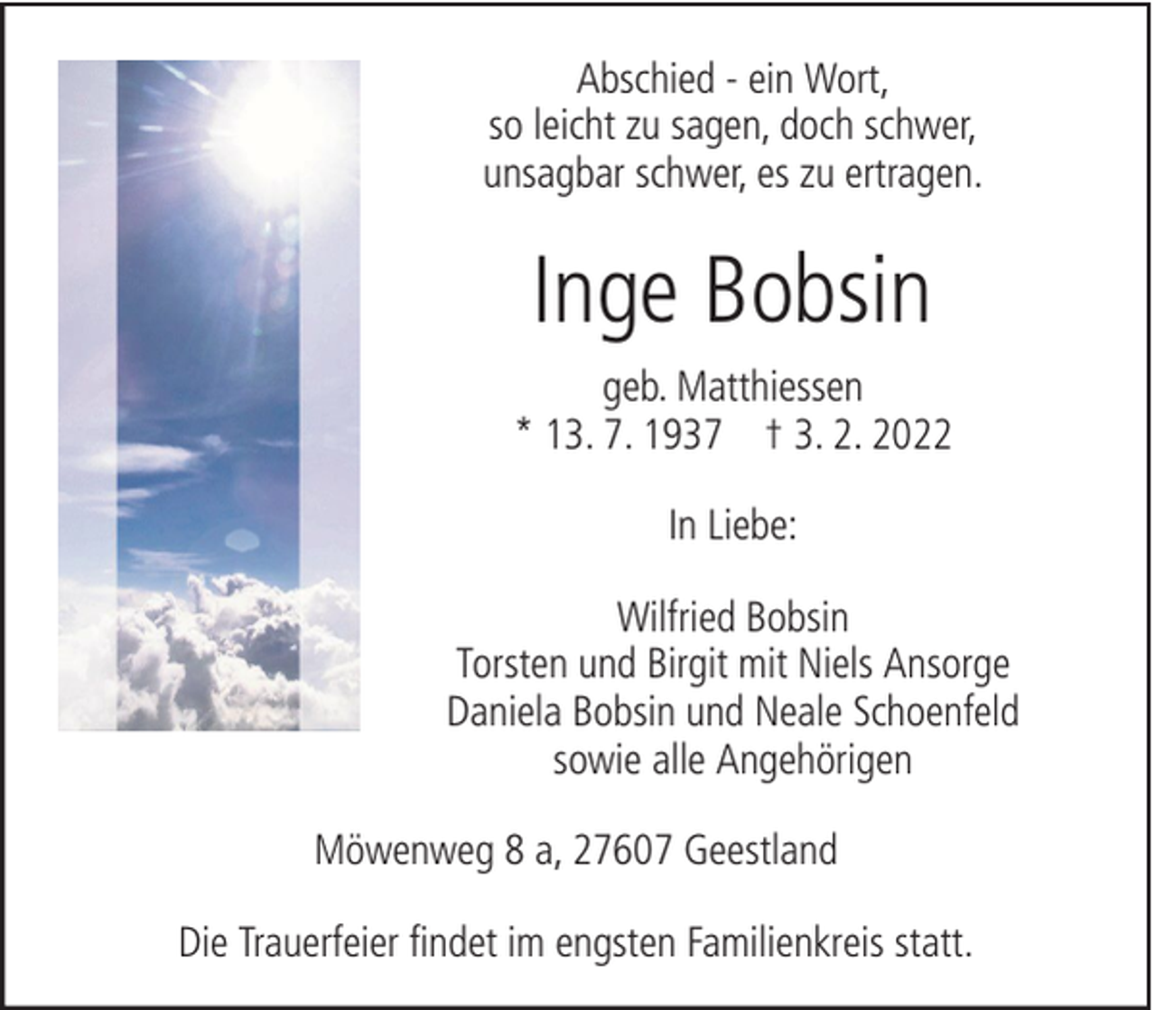 <p>Abschied - ein Wort,<br />so leicht zu sagen, doch schwer,<br />unsagbar schwer, es zu ertragen.</p><p>Inge Bobsin<br />geb. Matthiessen<br />* 13. 7. 1937 † 3. 2. 2022<br />In Liebe:<br />Wilfried Bobsin<br />Torsten und Birgit mit Niels Ansorge<br />Daniela Bobsin und Neale Schoenfeld<br />sowie alle Angehörigen<br />Möwenweg 8 a, 27607 Geestland<br />Die Trauerfeier findet im engsten Familienkreis statt.</p>
