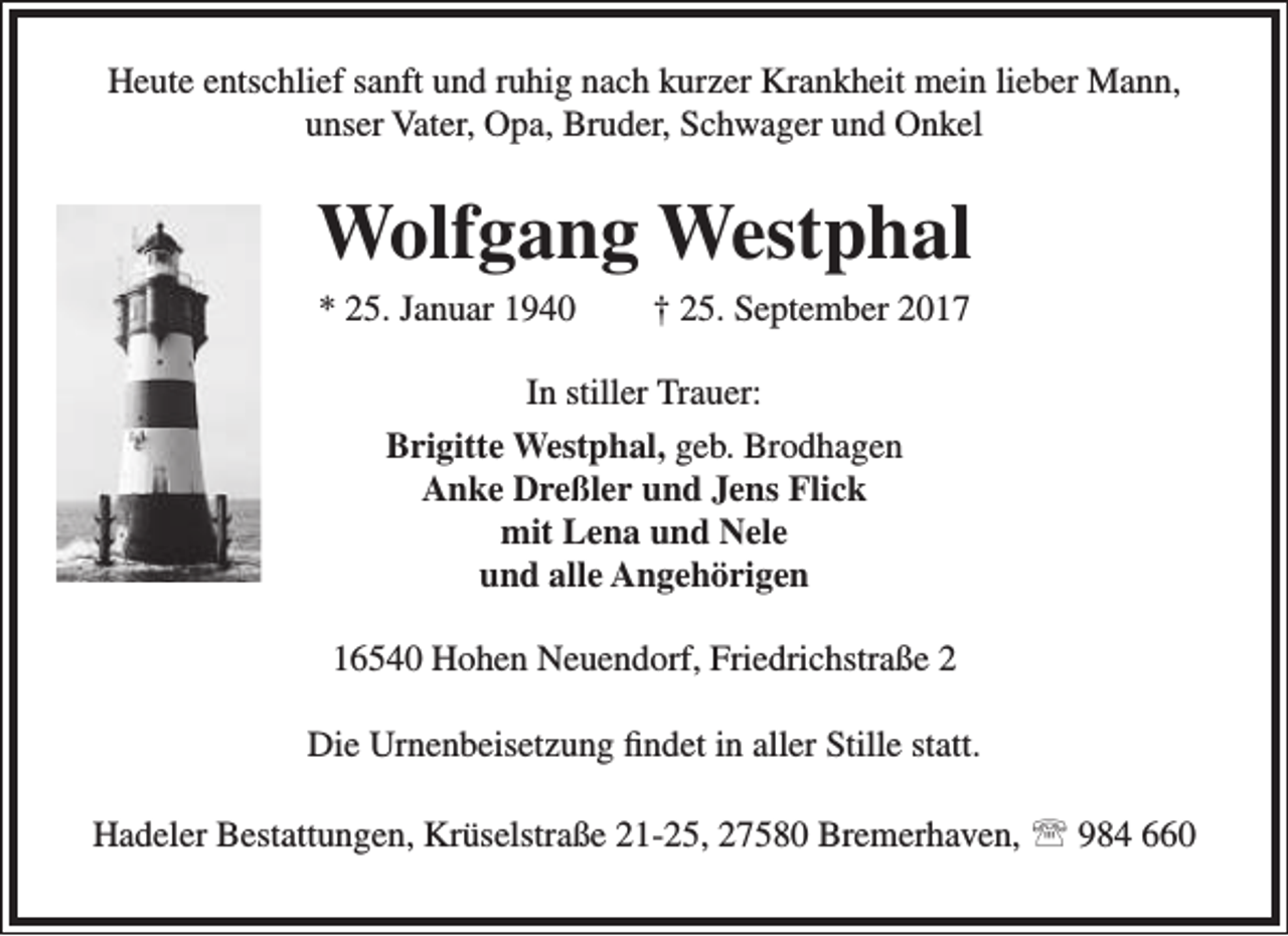 <p>Heute entschlief sanft und ruhig nach kurzer Krankheit mein lieber Mann,<br />unser Vater, Opa, Bruder, Schwager und Onkel</p><p>Wolfgang Westphal<br />* 25. Januar 1940</p><p>† 25. September 2017</p><p>In stiller Trauer:<br />Brigitte Westphal, geb. Brodhagen<br />Anke Dreßler und Jens Flick<br />mit Lena und Nele<br />und alle Angehörigen<br />16540 Hohen Neuendorf, Friedrichstraße 2<br />Die Urnenbeisetzung findet in aller Stille statt.<br />Hadeler Bestattungen, Krüselstraße 21-25, 27580 Bremerhaven,  984 660</p>