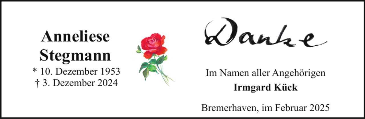 <p>Anneliese<br />Stegmann</p><p>* 10. Dezember 1953<br />† 3. Dezember 2024</p><p>Im Namen aller Angehörigen<br />Irmgard Kück<br />Bremerhaven, im Februar 2025</p>