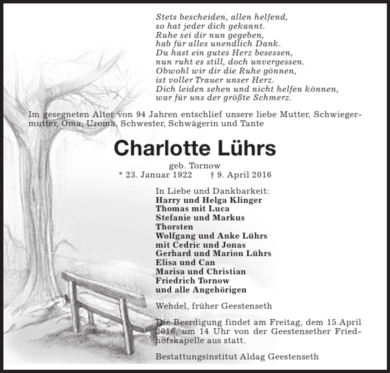 <p>Stets bescheiden, allen helfend,<br />so hat jeder dich gekannt.<br />Ruhe sei dir nun gegeben,<br />hab für alles unendlich Dank.<br />Du hast ein gutes Herz besessen,<br />nun ruht es still, doch unvergessen.<br />Obwohl wir dir die Ruhe gönnen,<br />ist voller Trauer unser Herz.<br />Dich leiden sehen und nicht helfen können,<br />war für uns der größte Schmerz.<br />Im gesegneten Alter von 94 Jahren entschlief unsere liebe Mutter, Schwiegermutter, Oma, Uroma, Schwester, Schwägerin und Tante</p><p>Charlotte Lührs<br />geb. Tornow<br />* 23. Januar 1922<br />† 9. April 2016<br />In Liebe und Dankbarkeit:<br />Harry und Helga Klinger<br />Thomas mit Luca<br />Stefanie und Markus<br />Thorsten<br />Wolfgang und Anke Lührs<br />mit Cedric und Jonas<br />Gerhard und Marion Lührs<br />Elisa und Can<br />Marisa und Christian<br />Friedrich Tornow<br />und alle Angehörigen<br />Wehdel, früher Geestenseth<br />Die Beerdigung findet am Freitag, dem 15.April<br />2016, um 14 Uhr von der Geestensether Friedhofskapelle aus statt.<br />Bestattungsinstitut Aldag Geestenseth</p>