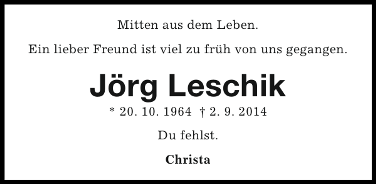 <p>Mitten aus dem Leben.<br />Ein lieber Freund ist viel zu früh von uns gegangen.</p><p>Jörg Leschik<br />* 20. 10. 1964 † 2. 9. 2014<br />Du fehlst.<br />Christa</p>