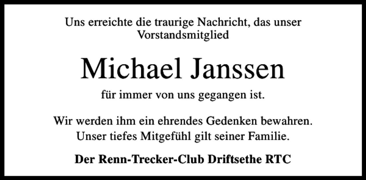 <p>Uns erreichte die traurige Nachricht, das unser<br />Vorstandsmitglied</p><p>Michael Janssen<br />für immer von uns gegangen ist.</p><p>Wir werden ihm ein ehrendes Gedenken bewahren.<br />Unser tiefes Mitgefühl gilt seiner Familie.<br />Der Renn-Trecker-Club Driftsethe RTC</p>