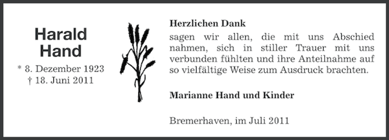 <p>Harald<br />Hand<br />* 8. Dezember 1923<br />† 18. Juni 2011</p><p>Herzlichen Dank<br />sagen wir allen, die mit uns Abschied<br />nahmen, sich in stiller Trauer mit uns<br />verbunden fühlten und ihre Anteilnahme auf<br />so vielfältige Weise zum Ausdruck brachten.<br />Marianne Hand und Kinder<br />Bremerhaven, im Juli 2011</p>