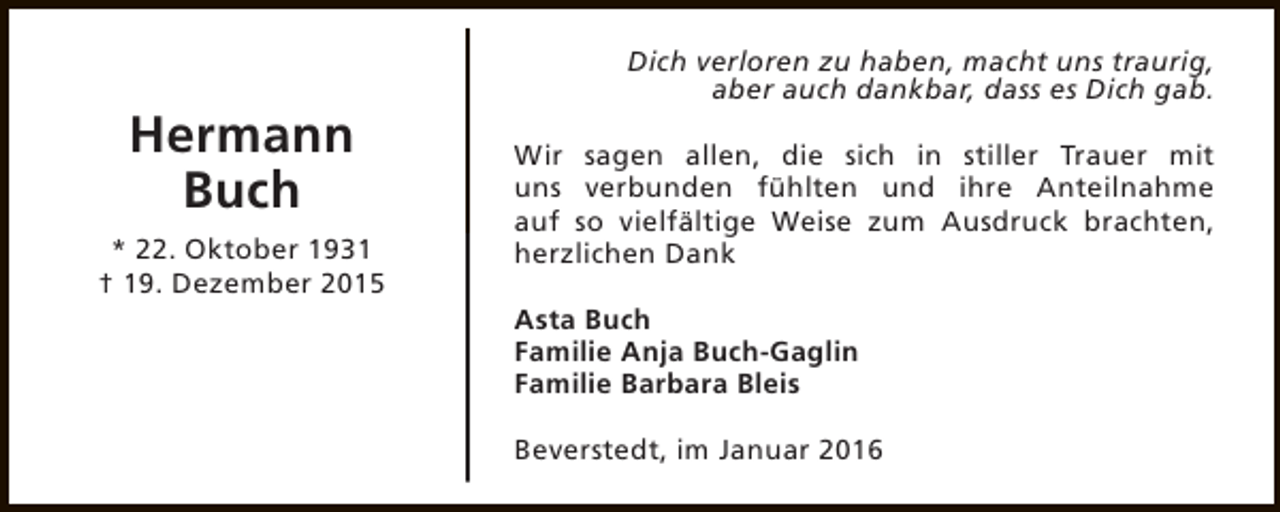 <p>Hermann<br />Buch<br />* 22. Oktober 1931<br />† 19. Dezember 2015</p><p>Dich verloren zu haben, macht uns traurig,<br />aber auch dankbar, dass es Dich gab.<br />Wir sagen allen, die sich in stiller Trauer mit<br />uns verbunden fühlten und ihre Anteilnahme<br />auf so vielfältige Weise zum Ausdruck brachten,<br />herzlichen Dank<br />Asta Buch<br />Familie Anja Buch-Gaglin<br />Familie Barbara Bleis<br />Beverstedt, im Januar 2016</p>