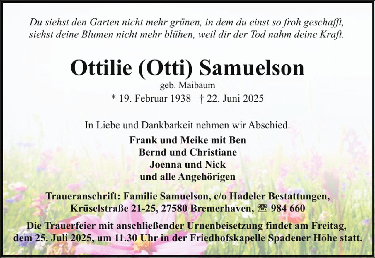 <p>Du siehst den Garten nicht mehr grünen, in dem du einst so froh geschafft,<br />siehst deine Blumen nicht mehr blühen, weil dir der Tod nahm deine Kraft.</p><p>Ottilie (Otti) Samuelson<br />geb. Maibaum</p><p>* 19. Februar 1938 † 22. Juni 2025<br />In Liebe und Dankbarkeit nehmen wir Abschied.<br />Frank und Meike mit Ben<br />Bernd und Christiane<br />Joenna und Nick<br />und alle Angehörigen<br />Traueranschrift: Familie Samuelson, c/o Hadeler Bestattungen,<br />Krüselstraße 21-25, 27580 Bremerhaven,<br />984 660<br />Die Trauerfeier mit anschließender Urnenbeisetzung findet am Freitag,<br />dem 25. Juli 2025, um 11.30 Uhr in der Friedhofskapelle Spadener Höhe statt.</p>
