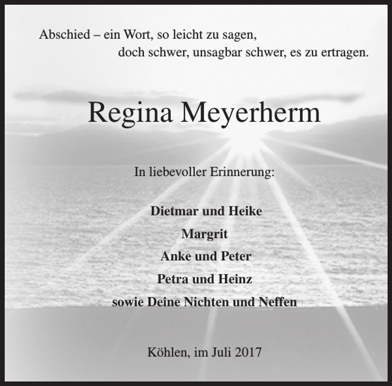 <p>Abschied – ein Wort, so leicht zu sagen,<br />doch schwer, unsagbar schwer, es zu ertragen.</p><p>Regina Meyerherm<br />In liebevoller Erinnerung:<br />Dietmar und Heike<br />Margrit<br />Anke und Peter<br />Petra und Heinz<br />sowie Deine Nichten und Neffen<br />Köhlen, im Juli 2017</p>
