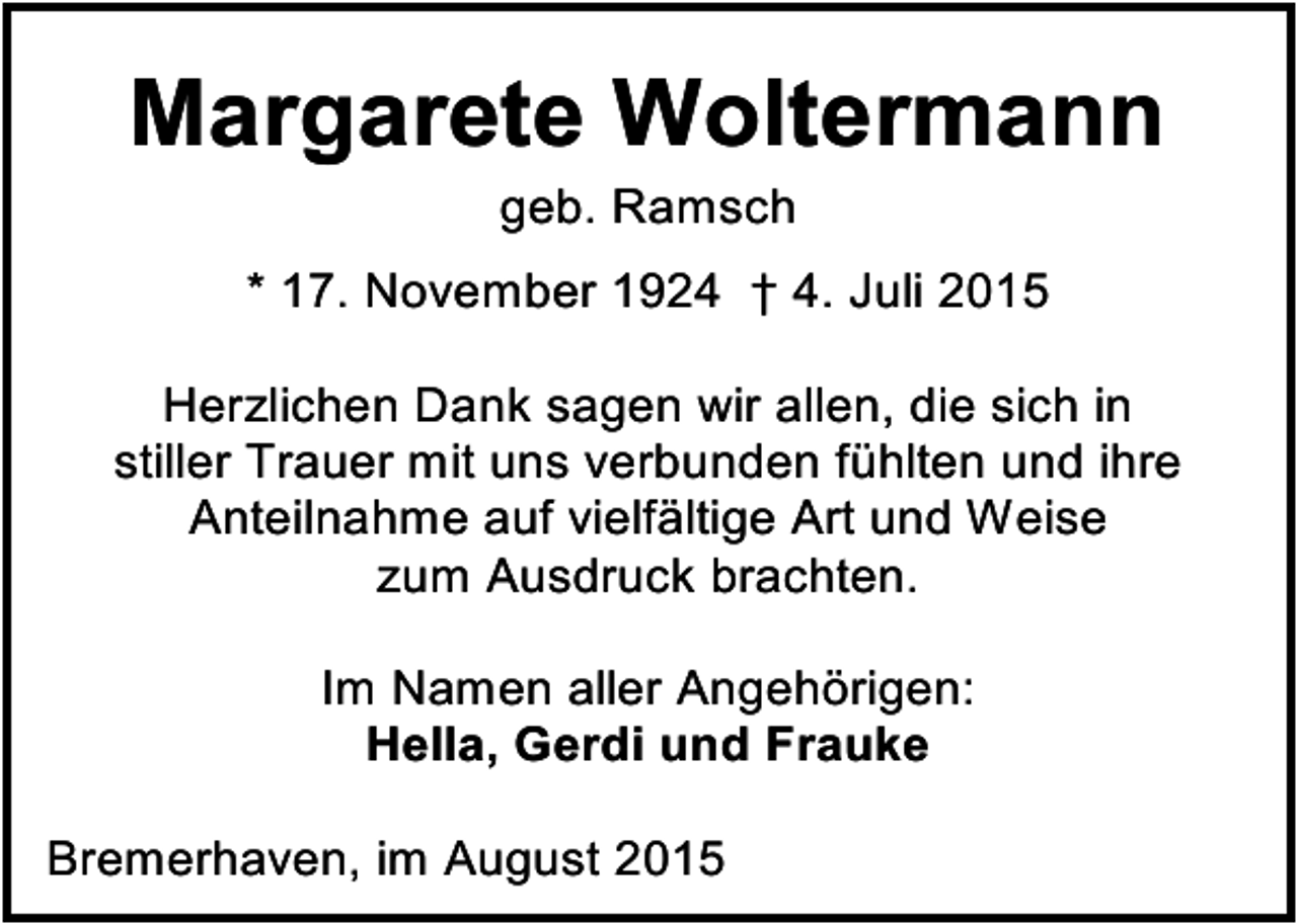 <p>Margarete Woltermann<br />geb. Ramsch</p><p>* 17. November 1924 † 4. Juli 2015<br />Herzlichen Dank sagen wir allen, die sich in<br />stiller Trauer mit uns verbunden fühlten und ihre<br />Anteilnahme auf vielfältige Art und Weise<br />zum Ausdruck brachten.<br />Im Namen aller Angehörigen:<br />Hella, Gerdi und Frauke<br />Bremerhaven, im August 2015</p>