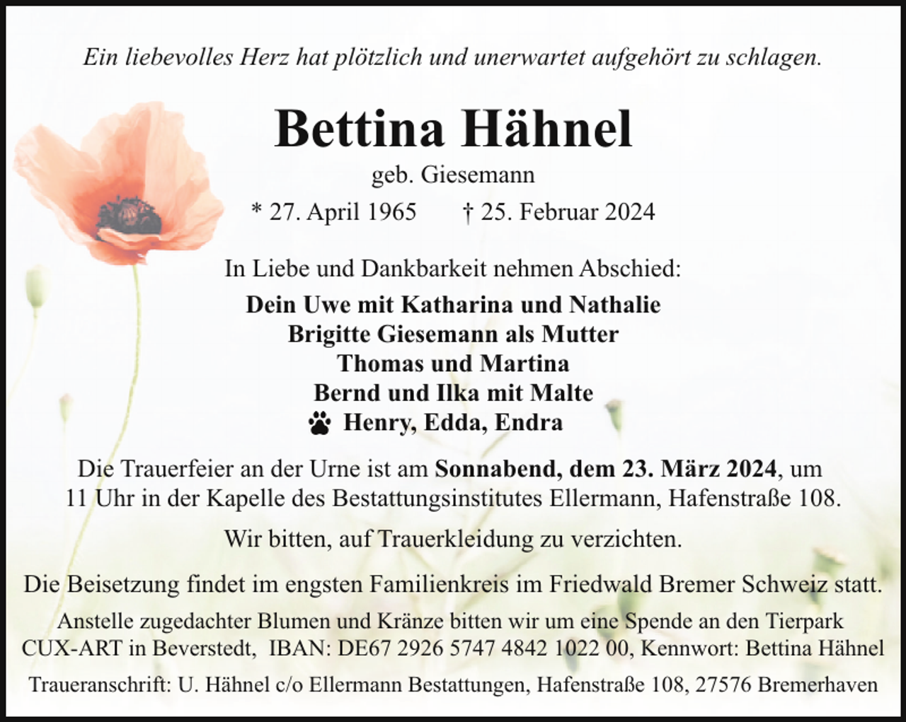 <p>Ein liebevolles Herz hat plötzlich und unerwartet aufgehört zu schlagen.</p><p>Bettina Hähnel</p><p>geb. Giesemann<br />* 27. April 1965<br />† 25. Februar 2024<br />In Liebe und Dankbarkeit nehmen Abschied:<br />Dein Uwe mit Katharina und Nathalie<br />Brigitte Giesemann als Mutter<br />Thomas und Martina<br />Bernd und Ilka mit Malte<br />Henry, Edda, Endra<br />Die Trauerfeier an der Urne ist am Sonnabend, dem 23. März 2024, um<br />11 Uhr in der Kapelle des Bestattungsinstitutes Ellermann, Hafenstraße 108.<br />Wir bitten, auf Trauerkleidung zu verzichten.<br />Die Beisetzung findet im engsten Familienkreis im Friedwald Bremer Schweiz statt.<br />Anstelle zugedachter Blumen und Kränze bitten wir um eine Spende an den Tierpark<br />CUX-ART in Beverstedt, IBAN: DE67 2926 5747 4842 1022 00, Kennwort: Bettina Hähnel<br />Traueranschrift: U. Hähnel c/o Ellermann Bestattungen, Hafenstraße 108, 27576 Bremerhaven</p>