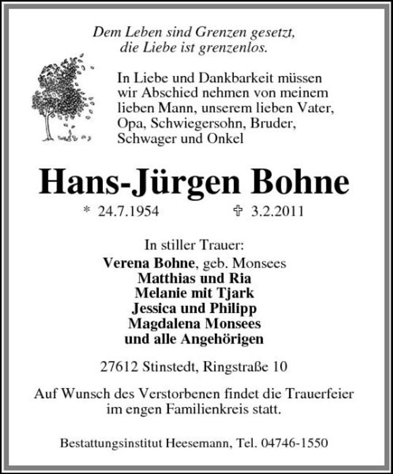 <p>Dem Leben sind Grenzen gesetzt, die Liebe ist grenzenlos. In Liebe und Dankbarkeit müssen wir Abschied nehmen von meinem lieben Mann, unserem lieben Vater, Opa, Schwiegersohn, Bruder, Schwager und Onkel</p><p>Hans-Jürgen Bohne<br />* 24.7.1954 3.2.2011 In stiller Trauer: Verena Bohne, geb. Monsees Matthias und Ria Melanie mit Tjark Jessica und Philipp Magdalena Monsees und alle Angehörigen 27612 Stinstedt, Ringstraße 10 Auf Wunsch des Verstorbenen findet die Trauerfeier im engen Familienkreis statt.<br />Bestattungsinstitut Heesemann, Tel. 04746-1550</p>