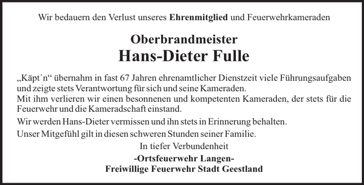 <p>Wir bedauern den Verlust unseres Ehrenmitglied und Feuerwehrkameraden</p><p>Oberbrandmeister</p><p>Hans-Dieter Fulle<br />„Käpt´n“ übernahm in fast 67 Jahren ehrenamtlicher Dienstzeit viele Führungsaufgaben<br />und zeigte stets Verantwortung für sich und seine Kameraden.<br />Mit ihm verlieren wir einen besonnenen und kompetenten Kameraden, der stets für die<br />Feuerwehr und die Kameradschaft einstand.<br />Wir werden Hans-Dieter vermissen und ihn stets in Erinnerung behalten.<br />Unser Mitgefühl gilt in diesen schweren Stunden seiner Familie.<br />In tiefer Verbundenheit<br />-Ortsfeuerwehr LangenFreiwillige Feuerwehr Stadt Geestland</p>
