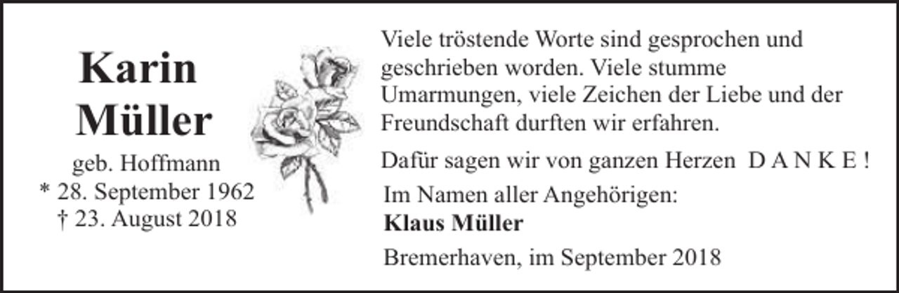 <p>Karin<br />Müller</p><p>geb. Hoffmann<br />* 28. September 1962<br />† 23. August 2018</p><p>Viele tröstende Worte sind gesprochen und<br />geschrieben worden. Viele stumme<br />Umarmungen, viele Zeichen der Liebe und der<br />Freundschaft durften wir erfahren.<br />Dafür sagen wir von ganzen Herzen D A N K E !<br />Im Namen aller Angehörigen:<br />Klaus Müller<br />Bremerhaven, im September 2018</p>