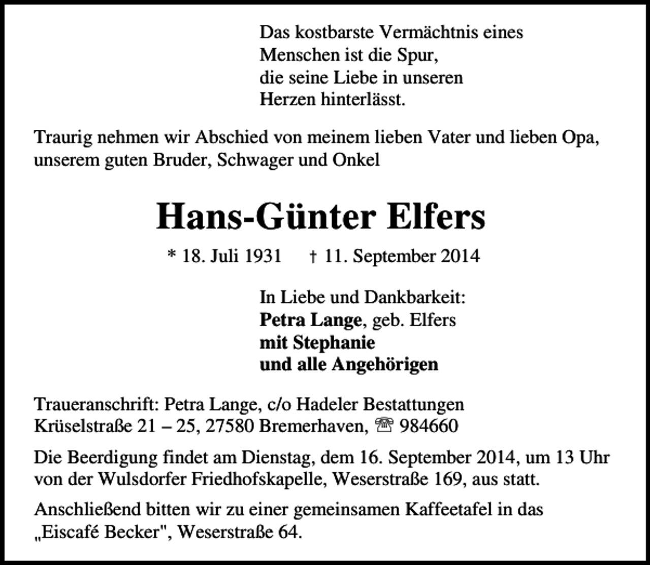 <p>Das kostbarste Vermächtnis eines<br />Menschen ist die Spur,<br />die seine Liebe in unseren<br />Herzen hinterlässt.<br />Traurig nehmen wir Abschied von meinem lieben Vater und lieben Opa,<br />unserem guten Bruder, Schwager und Onkel</p><p>Hans-Günter Elfers<br />* 18. Juli 1931</p><p>† 11. September 2014</p><p>In Liebe und Dankbarkeit:<br />Petra Lange, geb. Elfers<br />mit Stephanie<br />und alle Angehörigen<br />Traueranschrift: Petra Lange, c/o Hadeler Bestattungen<br />Krüselstraße 21 – 25, 27580 Bremerhaven, ℡ 984660<br />Die Beerdigung findet am Dienstag, dem 16. September 2014, um 13 Uhr<br />von der Wulsdorfer Friedhofskapelle, Weserstraße 169, aus statt.<br />Anschließend bitten wir zu einer gemeinsamen Kaffeetafel in das<br />Eiscafé Becker", Weserstraße 64.<br />"</p>