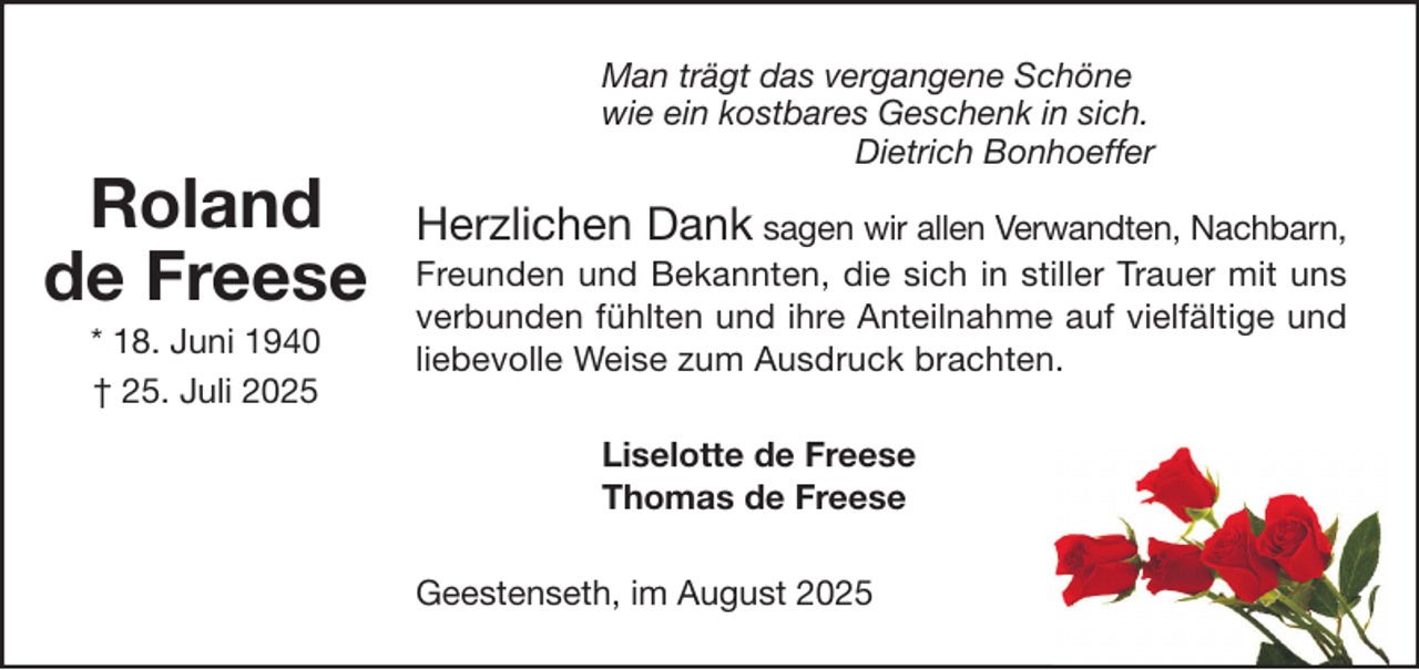 <p>Roland<br />de Freese<br />* 18. Juni 1940<br />† 25. Juli 2025</p><p>Man trägt das vergangene Schöne<br />wie ein kostbares Geschenk in sich.<br />Dietrich Bonhoeffer</p><p>Herzlichen Dank sagen wir allen Verwandten, Nachbarn,<br />Freunden und Bekannten, die sich in stiller Trauer mit uns<br />verbunden fühlten und ihre Anteilnahme auf vielfältige und<br />liebevolle Weise zum Ausdruck brachten.<br />Liselotte de Freese<br />Thomas de Freese<br />Geestenseth, im August 2025</p>