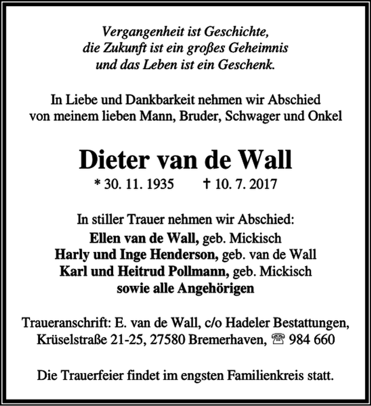 <p>Vergangenheit ist Geschichte,<br />die Zukunft ist ein großes Geheimnis<br />und das Leben ist ein Geschenk.<br />In Liebe und Dankbarkeit nehmen wir Abschied<br />von meinem lieben Mann, Bruder, Schwager und Onkel</p><p>Dieter van de Wall<br />* 30. 11. 1935</p><p>B 10. 7. 2017</p><p>In stiller Trauer nehmen wir Abschied:<br />Ellen van de Wall, geb. Mickisch<br />Harly und Inge Henderson, geb. van de Wall<br />Karl und Heitrud Pollmann, geb. Mickisch<br />sowie alle Angehörigen<br />Traueranschrift: E. van de Wall, c/o Hadeler Bestattungen,<br />Krüselstraße 21-25, 27580 Bremerhaven, ℡ 984 660<br />Die Trauerfeier findet im engsten Familienkreis statt.</p>