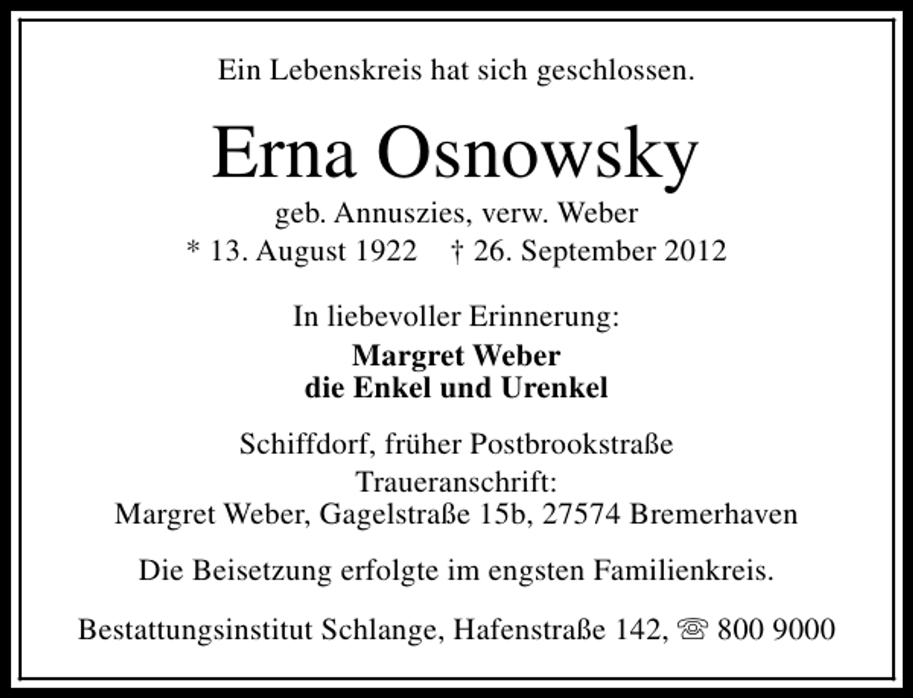 <p>Ein Lebenskreis hat sich geschlossen.</p><p>Erna Osnowsky</p><p>geb. Annuszies, verw. Weber<br />* 13. August 1922 † 26. September 2012<br />In liebevoller Erinnerung:<br />Margret Weber<br />die Enkel und Urenkel<br />Schiffdorf, früher Postbrookstraße<br />Traueranschrift:<br />Margret Weber, Gagelstraße 15b, 27574 Bremerhaven<br />Die Beisetzung erfolgte im engsten Familienkreis.<br />Bestattungsinstitut Schlange, Hafenstraße 142, s 800 9000</p>