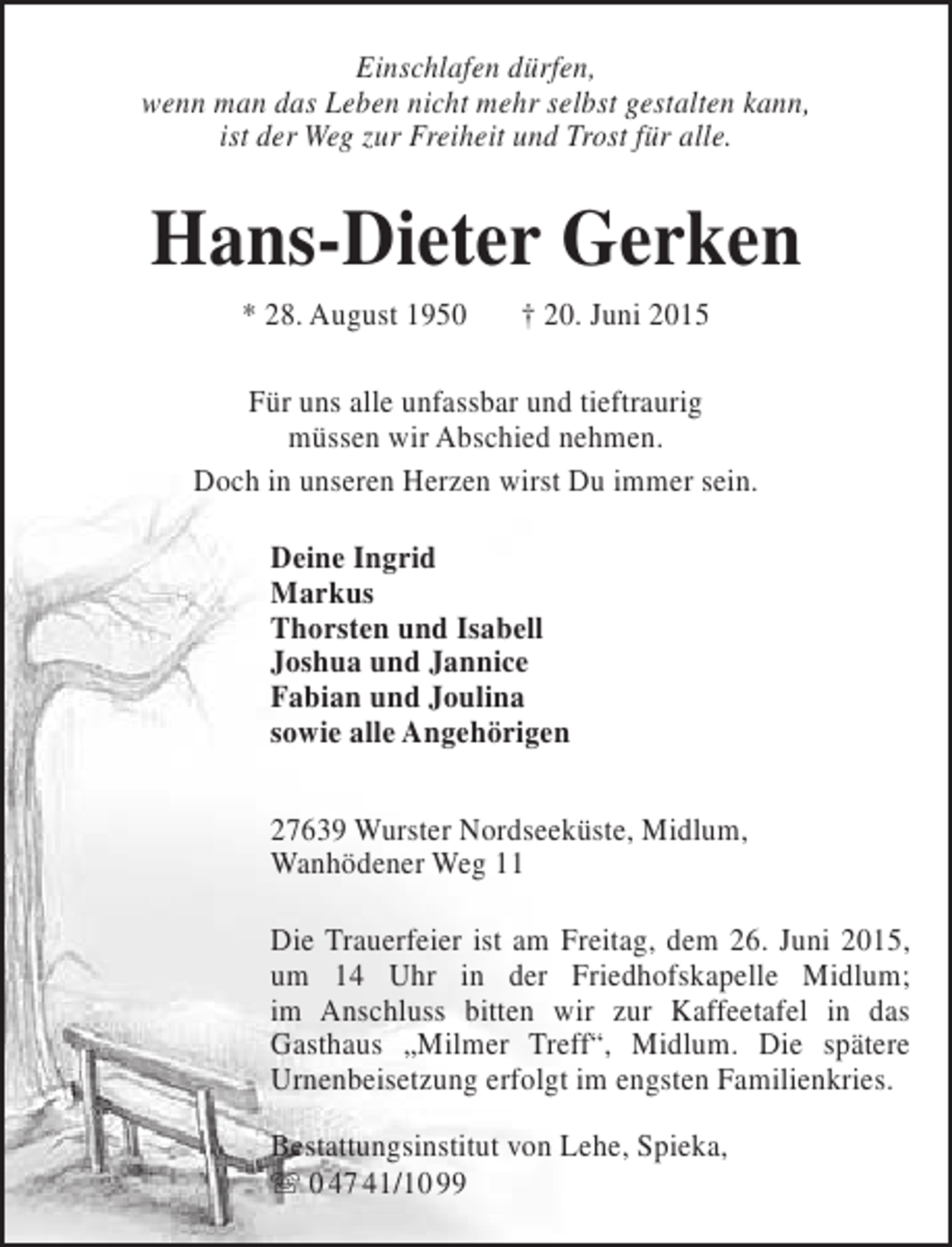 <p>Einschlafen dürfen,<br />wenn man das Leben nicht mehr selbst gestalten kann,<br />,<br />ist der Weg zur Freiheit und Trost für alle.</p><p>Hans-Dieter Gerken<br />* 28. August 1950</p><p>† 20. Juni 2015</p><p>Für uns alle unfassbar und tieftraurig<br />müssen wir Abschied nehmen.<br />Doch in unseren Herzen wirst Du immer sein.<br />Deine Ingrid<br />Markus<br />Thorsten und Isabell<br />Joshua und Jannice<br />Fabian und Joulina<br />sowie alle Angehörigen<br />27639 Wurster Nordseeküste, Midlum,<br />Wanhödener Weg 11<br />Die Trauerfeier ist am Freitag, dem 26. Juni 2015,<br />um 14 Uhr in der Friedhofskapelle Midlum;<br />im Anschluss bitten wir zur Kaffeetafel in das<br />Gasthaus „Milmer Treff“, Midlum. Die spätere<br />Urnenbeisetzung erfolgt im engsten Familienkries.<br />Bestattungsinstitut von Lehe, Spieka,<br /> 0 47 41/10 99</p>