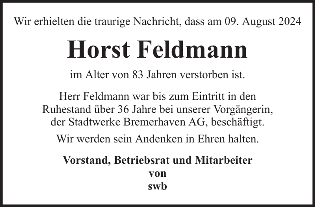 <p>Wir erhielten die traurige Nachricht, dass am 09. August 2024</p><p>Horst Feldmann<br />im Alter von 83 Jahren verstorben ist.<br />Herr Feldmann war bis zum Eintritt in den<br />Ruhestand über 36 Jahre bei unserer Vorgängerin,<br />der Stadtwerke Bremerhaven AG, beschäftigt.<br />Wir werden sein Andenken in Ehren halten.<br />Vorstand, Betriebsrat und Mitarbeiter<br />von<br />swb</p>