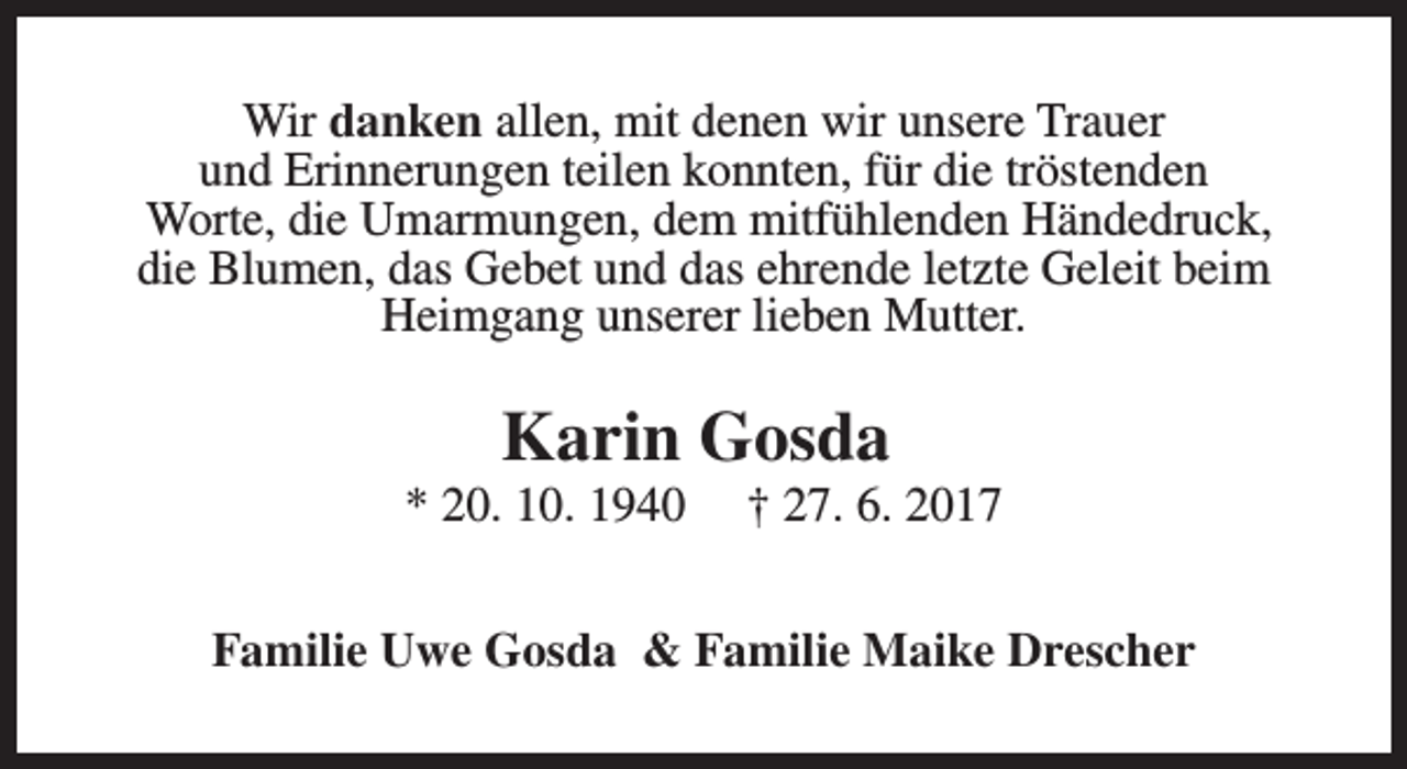 <p>Wir danken allen, mit denen wir unsere Trauer<br />und Erinnerungen teilen konnten, für die tröstenden<br />Worte, die Umarmungen, dem mitfühlenden Händedruck,<br />die Blumen, das Gebet und das ehrende letzte Geleit beim<br />Heimgang unserer lieben Mutter.</p><p>Karin Gosda</p><p>* 20. 10. 1940</p><p>† 27. 6. 2017</p><p>Familie Uwe Gosda &amp; Familie Maike Drescher</p>