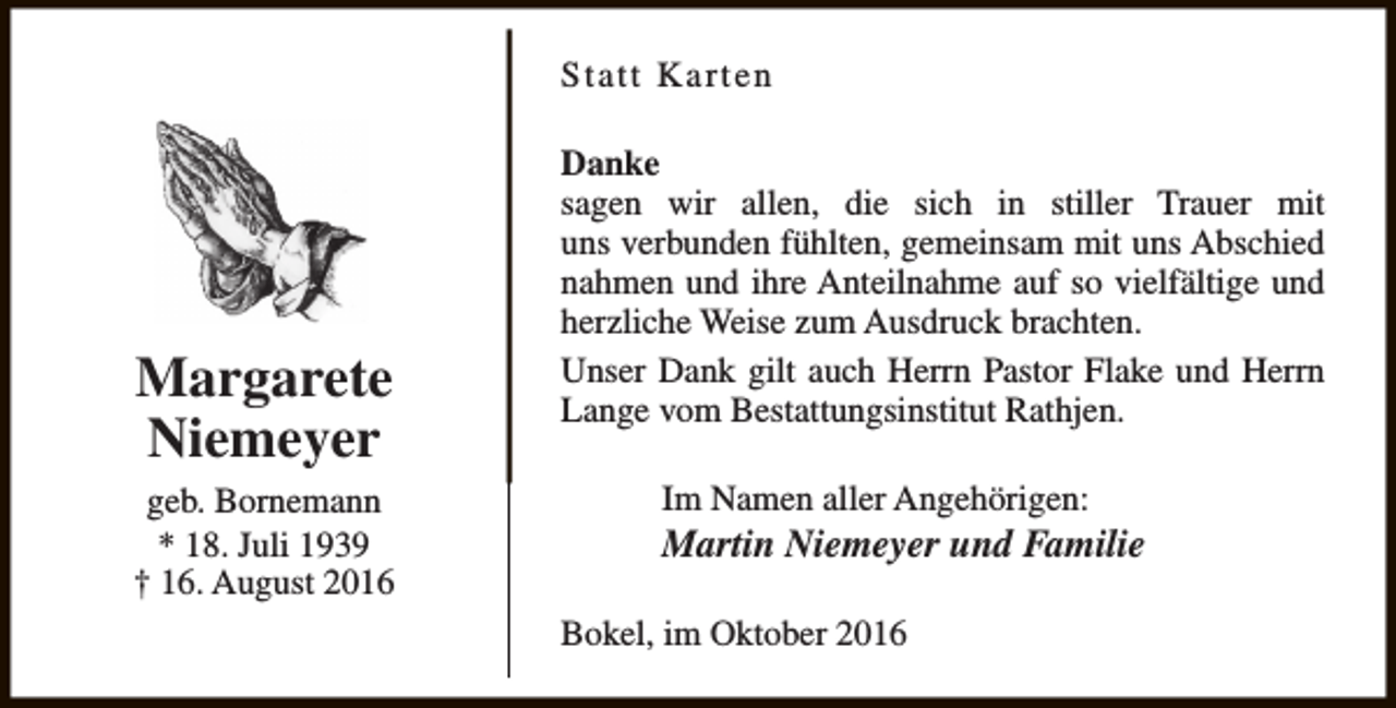 <p>Statt Karten</p><p>Margarete<br />Niemeyer<br />geb. Bornemann<br />* 18. Juli 1939<br />† 16. August 2016</p><p>Danke<br />sagen wir allen, die sich in stiller Trauer mit<br />uns verbunden fühlten, gemeinsam mit uns Abschied<br />nahmen und ihre Anteilnahme auf so vielfältige und<br />herzliche Weise zum Ausdruck brachten.<br />Unser Dank gilt auch Herrn Pastor Flake und Herrn<br />Lange vom Bestattungsinstitut Rathjen.<br />Im Namen aller Angehörigen:</p><p>Martin Niemeyer und Familie<br />Bokel, im Oktober 2016</p>