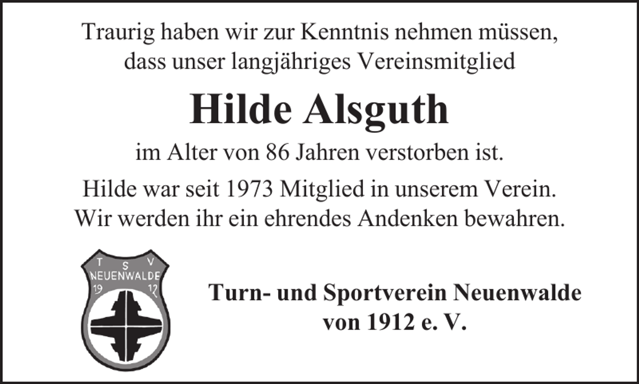 <p>Traurig haben wir zur Kenntnis nehmen müssen,<br />dass unser langjähriges Vereinsmitglied</p><p>Hilde Alsguth</p><p>im Alter von 86 Jahren verstorben ist.<br />Hilde war seit 1973 Mitglied in unserem Verein.<br />Wir werden ihr ein ehrendes Andenken bewahren.<br />Turn- und Sportverein Neuenwalde<br />von 1912 e. V.</p>