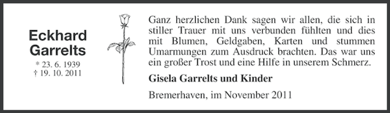 <p>Eckhard<br />Garrelts<br />* 23. 6. 1939<br />† 19. 10. 2011</p><p>Ganz herzlichen Dank sagen wir allen, die sich in<br />stiller Trauer mit uns verbunden fühlten und dies<br />mit Blumen, Geldgaben, Karten und stummen<br />Umarmungen zum Ausdruck brachten. Das war uns<br />ein großer Trost und eine Hilfe in unserem Schmerz.<br />Gisela Garrelts und Kinder<br />Bremerhaven, im November 2011</p>