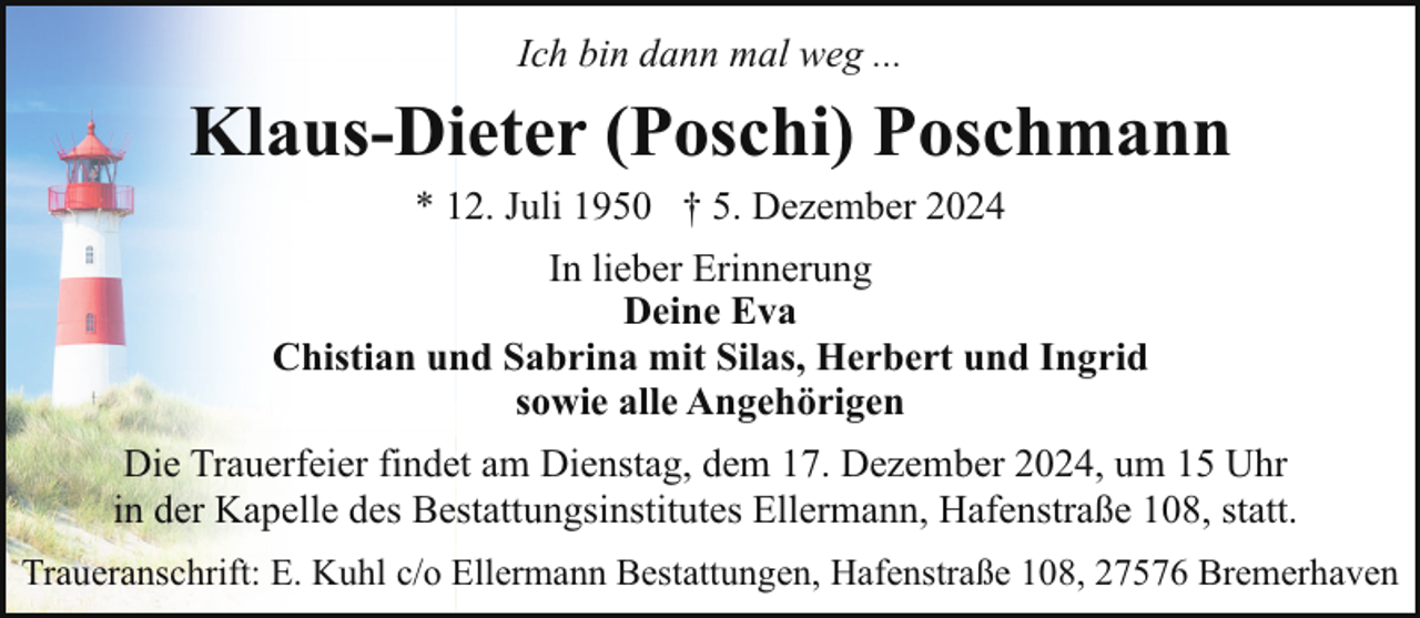 <p>Ich bin dann mal weg ...</p><p>Klaus-Dieter (Poschi) Poschmann<br />* 12. Juli 1950 † 5. Dezember 2024<br />In lieber Erinnerung<br />Deine Eva<br />Chistian und Sabrina mit Silas, Herbert und Ingrid<br />sowie alle Angehörigen<br />Die Trauerfeier findet am Dienstag, dem 17. Dezember 2024, um 15 Uhr<br />in der Kapelle des Bestattungsinstitutes Ellermann, Hafenstraße 108, statt.<br />Traueranschrift: E. Kuhl c/o Ellermann Bestattungen, Hafenstraße 108, 27576 Bremerhaven</p>