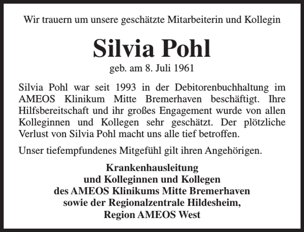 <p>Wir trauern um unsere geschätzte Mitarbeiterin und Kollegin</p><p>Silvia Pohl<br />geb. am 8. Juli 1961</p><p>Silvia Pohl war seit 1993 in der Debitorenbuchhaltung im<br />AMEOS Klinikum Mitte Bremerhaven beschäftigt. Ihre<br />Hilfsbereitschaft und ihr großes Engagement wurde von allen<br />Kolleginnen und Kollegen sehr geschätzt. Der plötzliche<br />Verlust von Silvia Pohl macht uns alle tief betroffen.<br />Unser tiefempfundenes Mitgefühl gilt ihren Angehörigen.<br />Krankenhausleitung<br />und Kolleginnen und Kollegen<br />des AMEOS Klinikums Mitte Bremerhaven<br />sowie der Regionalzentrale Hildesheim,<br />Region AMEOS West</p>