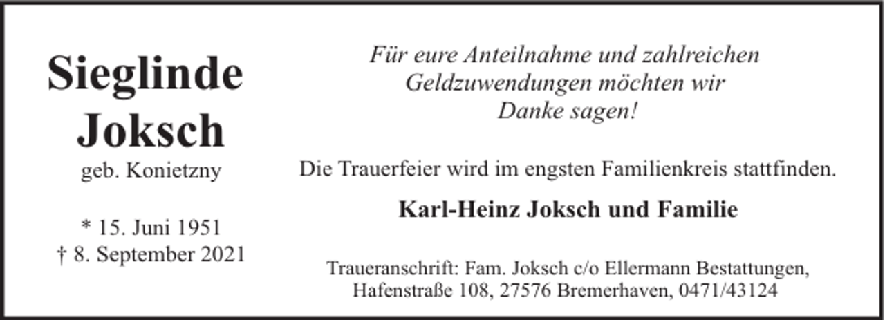 <p>Sieglinde<br />Joksch<br />geb. Konietzny</p><p>* 15. Juni 1951<br />† 8. September 2021</p><p>Für eure Anteilnahme und zahlreichen<br />Geldzuwendungen möchten wir<br />Danke sagen!<br />Die Trauerfeier wird im engsten Familienkreis stattfinden.</p><p>Karl-Heinz Joksch und Familie<br />Traueranschrift: Fam. Joksch c/o Ellermann Bestattungen,<br />Hafenstraße 108, 27576 Bremerhaven, 0471/43124</p>