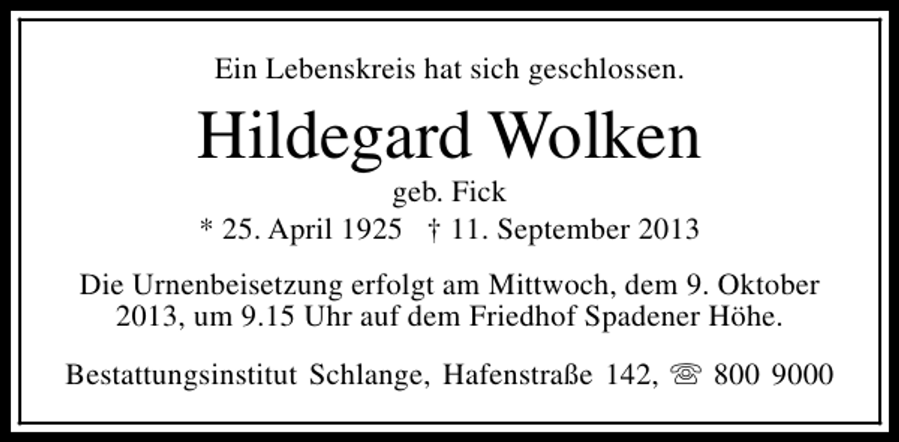<p>Ein Lebenskreis hat sich geschlossen.</p><p>Hildegard Wolken<br />geb. Fick<br />* 25. April 1925 † 11. September 2013</p><p>Die Urnenbeisetzung erfolgt am Mittwoch, dem 9. Oktober<br />2013, um 9.15 Uhr auf dem Friedhof Spadener Höhe.<br />Bestattungsinstitut Schlange, Hafenstraße 142, s 800 9000</p>