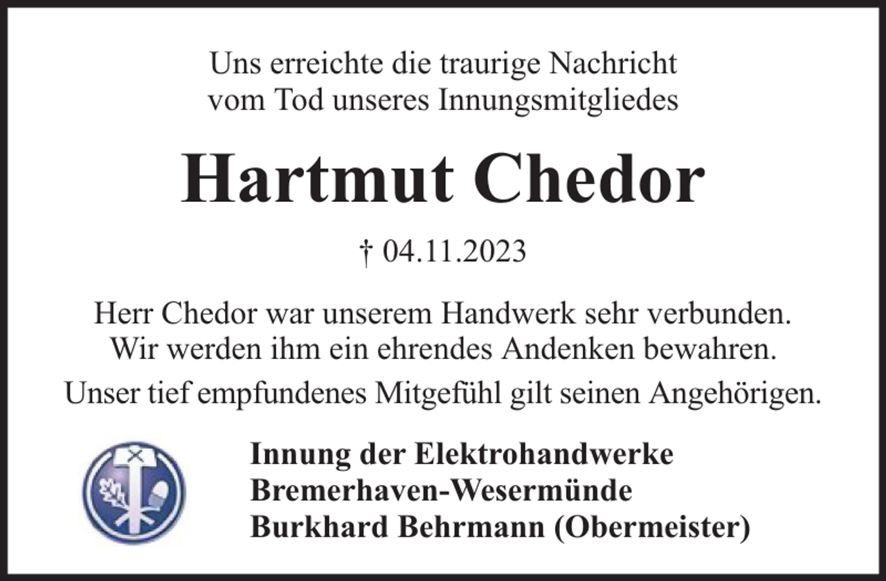 <p>Uns erreichte die traurige Nachricht<br />vom Tod unseres Innungsmitgliedes</p><p>Hartmut Chedor<br />† 04.11.2023<br />Herr Chedor war unserem Handwerk sehr verbunden.<br />Wir werden ihm ein ehrendes Andenken bewahren.<br />Unser tief empfundenes Mitgefühl gilt seinen Angehörigen.<br />Innung der Elektrohandwerke<br />Bremerhaven-Wesermünde<br />Burkhard Behrmann (Obermeister)</p>