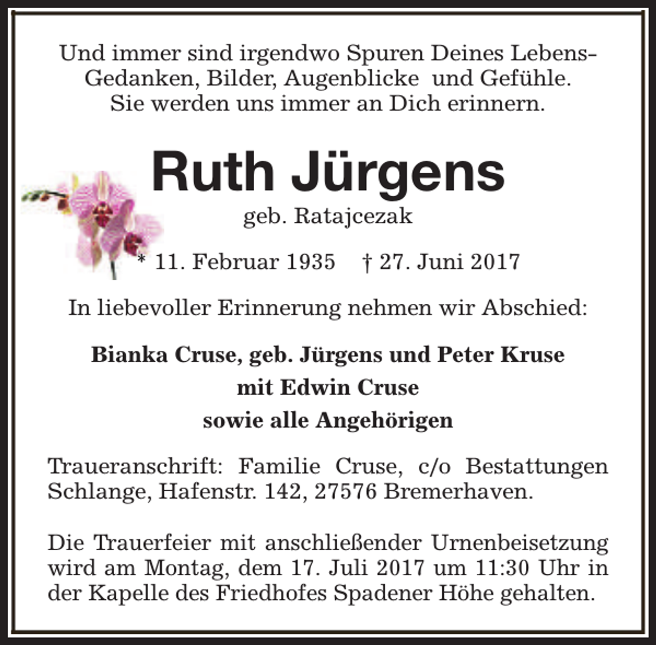 <p>Und immer sind irgendwo Spuren Deines LebensGedanken, Bilder, Augenblicke und Gefühle.<br />Sie werden uns immer an Dich erinnern.</p><p>Ruth Jürgens<br />geb. Ratajcezak</p><p>* 11. Februar 1935</p><p>† 27. Juni 2017</p><p>In liebevoller Erinnerung nehmen wir Abschied:<br />Bianka Cruse, geb. Jürgens und Peter Kruse<br />mit Edwin Cruse<br />sowie alle Angehörigen<br />Traueranschrift: Familie Cruse, c/o Bestattungen<br />Schlange, Hafenstr. 142, 27576 Bremerhaven.<br />Die Trauerfeier mit anschließender Urnenbeisetzung<br />wird am Montag, dem 17. Juli 2017 um 11:30 Uhr in<br />der Kapelle des Friedhofes Spadener Höhe gehalten.</p>