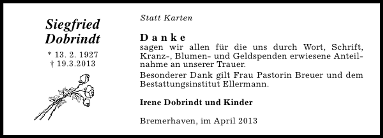 <p>Siegfried<br />Dobrindt<br />* 13. 2. 1927<br />† 19.3.2013</p><p>Statt Karten</p><p>Danke</p><p>sagen wir allen für die uns durch Wort, Schrift,<br />Kranz-, Blumen- und Geldspenden erwiesene Anteilnahme an unserer Trauer.<br />Besonderer Dank gilt Frau Pastorin Breuer und dem<br />Bestattungsinstitut Ellermann.<br />Irene Dobrindt und Kinder<br />Bremerhaven, im April 2013</p>