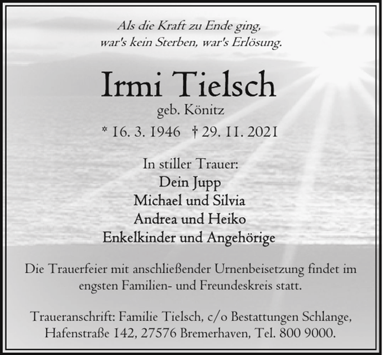 <p>Als die Kraft zu Ende ging,<br />war's kein Sterben, war's Erlösung.</p>
<p>geb. Könitz<br />* 16. 3. 1946 † 29. 11. 2021<br />In stiller Trauer:</p>
<p>Die Trauerfeier mit anschließender Urnenbeisetzung findet im<br />engsten Familien- und Freundeskreis statt.<br />Traueranschrift: Familie Tielsch, c/o Bestattungen Schlange,<br />Hafenstraße 142, 27576 Bremerhaven, Tel. 800 9000.</p>