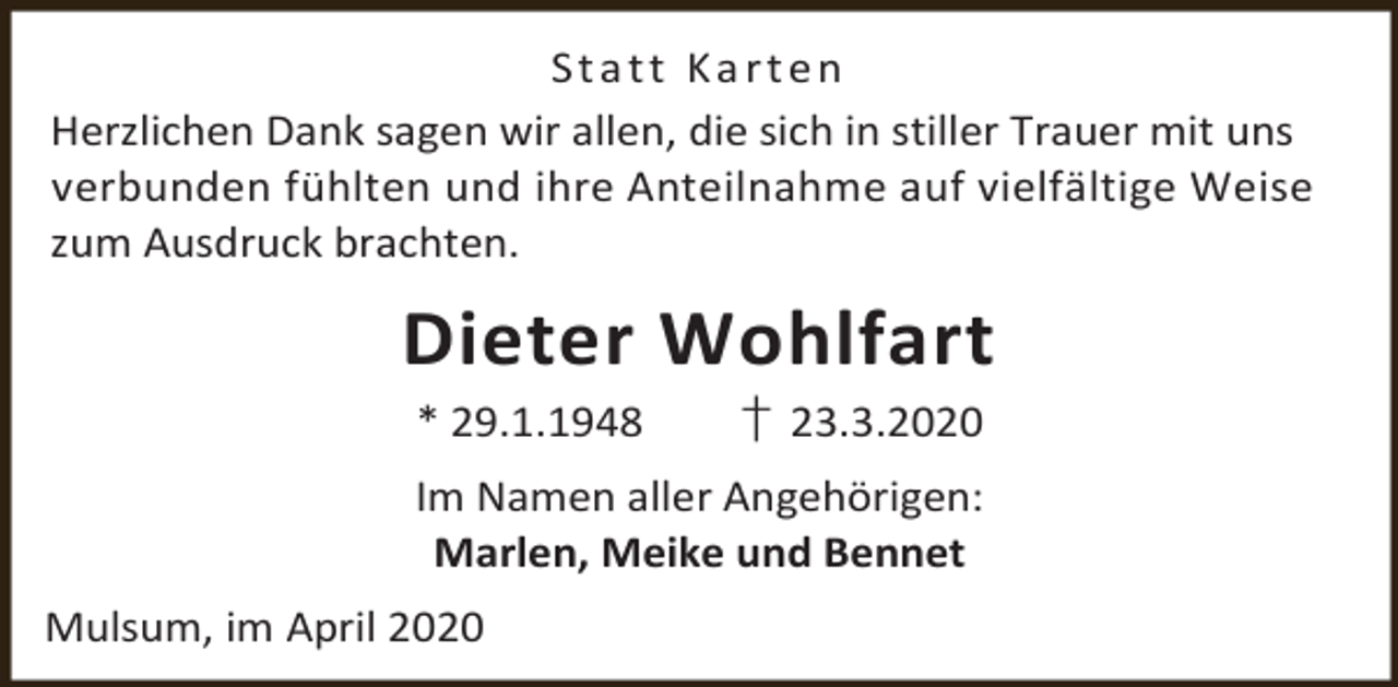 <p>Statt Karten<br />Herzlichen Dank sagen wir allen, die sich in stiller Trauer mit uns<br />verbunden fühlten und ihre Anteilnahme auf vielfältige Weise<br />zum Ausdruck brachten.</p><p>Dieter Wohlfart<br />* 29.1.1948</p><p>† 23.3.2020</p><p>Im Namen aller Angehörigen:<br />Marlen, Meike und Bennet<br />Mulsum, im April 2020</p>